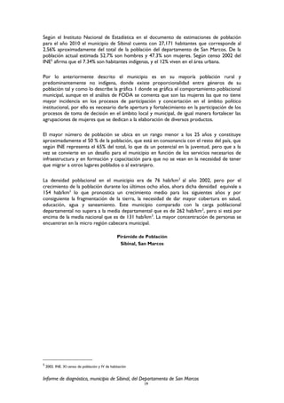 Según el Instituto Nacional de Estadística en el documento de estimaciones de población
para el año 2010 el municipio de Sibinal cuenta con 27,171 habitantes que corresponde al
2.56% aproximadamente del total de la población del departamento de San Marcos. De la
población actual estimada 52.7% son hombres y 47.3% son mujeres. Según censo 2002 del
INE5
afirma que el 7.34% son habitantes indígenas, y el 12% viven en el área urbana.
Por lo anteriormente descrito el municipio es en su mayoría población rural y
predominantemente no indígena, donde existe proporcionalidad entre géneros de su
población tal y como lo describe la gráfica 1 donde se gráfica el comportamiento poblacional
municipal, aunque en el análisis de FODA se comenta que son las mujeres las que no tiene
mayor incidencia en los procesos de participación y concertación en el ámbito político
institucional, por ello es necesario darle apertura y fortalecimiento en la participación de los
procesos de toma de decisión en el ámbito local y municipal, de igual manera fortalecer las
agrupaciones de mujeres que se dedican a la elaboración de diversos productos.
El mayor número de población se ubica en un rango menor a los 25 años y constituye
aproximadamente el 50 % de la población, que está en consonancia con el resto del país, que
según INE representa el 65% del total, lo que da un potencial en la juventud, pero que a la
vez se convierte en un desafío para el municipio en función de los servicios necesarios de
infraestructura y en formación y capacitación para que no se vean en la necesidad de tener
que migrar a otros lugares poblados o al extranjero.
La densidad poblacional en el municipio era de 76 hab/km2
al año 2002, pero por el
crecimiento de la población durante los últimos ocho años, ahora dicha densidad equivale a
154 hab/km2
lo que pronostica un crecimiento medio para los siguientes años y por
consiguiente la fragmentación de la tierra, la necesidad de dar mayor cobertura en salud,
educación, agua y saneamiento. Este municipio comparado con la carga poblacional
departamental no supera a la media departamental que es de 262 hab/km2
, pero si está por
encima de la media nacional que es de 131 hab/km2
. La mayor concentración de personas se
encuentran en la micro región cabecera municipal.
Pirámide de Población
Sibinal, San Marcos
5
2002. INE. XI censo de población y IV de habitación
Informe de diagnóstico, municipio de Sibinal, del Departamento de San Marcos
19
 