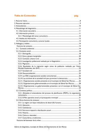 Tabla de Contenidos pág.
1. Resumen datos.........................................................................................................................................8
2. Resumen ejecutivo .................................................................................................................................9
3. Antecedentes:.........................................................................................................................................10
4. Metodología del diagnóstico...............................................................................................................11
4.1. Información secundaria ...............................................................................................................11
4.2. Información primaria ...................................................................................................................11
4.2.1. Metodología del censo comunitario.................................................................................12
4.3. Análisis de información................................................................................................................13
4.4. Participación comunitaria y actores locales ...........................................................................13
5. Hallazgos y análisis.................................................................................................................................14
Factores de contexto..........................................................................................................................14
5.1. Contexto ambiental.....................................................................................................................14
5.2. Contexto social..............................................................................................................................18
5.2.1. Demografía.............................................................................................................................18
5.2.2. Etnia y grupos marginados. ................................................................................................20
5.2.3. Contexto urbano-rural .......................................................................................................20
5.2.4. Investigación poblacional realizada por el diagnóstico.................................................21
5.2.5. Migración.................................................................................................................................21
5.2.6. Resultados de la migración según censo de población realizado por Visión
Mundial Guatemala, año 2012.......................................................................................................22
5.2.7. Sociedad civil. ........................................................................................................................23
5.2.8. Descentralización..................................................................................................................25
5.2.9. Las OSC (organizaciones sociales comunitarias)...........................................................26
5.2.10. Las acciones de la sociedad civil para promover la democracia..............................26
5.2.11. Organizaciones sociales presentes en el municipio de Sibinal San Marcos...........26
5.2.12. Organizaciones gubernamentales en el municipio de Sibinal San Marcos.............28
5.2.13. Organizaciones no gubernamentales presentes a en el municipio de Sibinal San
Marcos................................................................................................................................................29
5.3. Contexto político..........................................................................................................................30
5.3.1. Alineados al antecedentes del proceso de planificacion (PDM) y la organización
comunitaria........................................................................................................................................30
5.3.2. El Plan operativo anual y el presupuesto municipal .....................................................31
5.4. Otros factores de contexto: .....................................................................................................31
5.4.1. La región con bajos indicadores de desarrollo humano .............................................31
5.4.2. Ubicación.................................................................................................................................32
5.4.3. Colindancias ..........................................................................................................................32
5.4.4. Estructura espacial o distribución actual.........................................................................33
5.4.5. Historia....................................................................................................................................35
5.4.6. Cultura e identidad...............................................................................................................35
5.4.7. Costumbres y tradiciones...................................................................................................36
Factores del bienestar de la niñez:...................................................................................................36
Informe de diagnóstico, municipio de Sibinal, del Departamento de San Marcos
2
 
