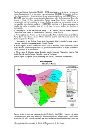 Agroforestal Integral Sostenible (ADAFIS) y CARE regionalizaron el territorio y tuvieron en
cuenta factores como: i) La estructura representativa del COCODE de segundo nivel con
roles de organización y funcionamiento, ii) que la representación de los COCODE ante el
COMUDE fuese estratégica y representativa, basados en la ley de Consejos de Desarrollo
Urbano y Rural iii) Por características físicas, topográficas, límites naturales y de
comunicación vial del municipio, y iv) para facilitar procesos de comunicación entre la
municipalidad con alcaldes auxiliares y COCODES. Identificaron 6 áreas estratégicas de
estudio las cuales se pueden observar en el mapa 1, como también se describen a
continuación:
a) Micro-región 1, Cabecera Municipal: zonas 1, 2 y 3, cantón Tocapote, aldea Checambá,
cantón Checambá, barrio el Triunfo, cantón Tohamán y cantón Toj-Pac.
b) Micro-región 2, San Antonio Las Barrancas: aldea San Antonio las Barrancas, caserío Santa
María, barrio los Olivos, caserío Unión Reforma, caserío Vista Hermosa, caserío las
Barrancas y caserío Miramar.
c) Micro-región 3, San Andrés Cheoj: aldea San Andrés Cheoj, caserío Suchiate, caserío
Malacate, caserío Los Laureles y cantón Pié de la Cuesta.
d) Micro-región 4, Cuevas El Platanillo: aldea Cuevas el Platanillo, cantón Cabishmay, cantón
Nuevo Milenio, caserío San José Santa Rita, parcelamiento Santa María las Nubes, aldea María
Cecilia y caserío 20 de Noviembre.
e) Micro-región 5, Chocabj: aldea Chocabj, caserío Progreso Tibancuche, caserío Yalú,
cantón Toniná, caserío Nuevas Maravillas y caserío Tochactzé.
f) Micro región 6, Vega del Volcán: aldea Vega del Volcán y caserío Las Pilas Frontera.
Micro regiones
Sibinal, San Marcos
Dentro de los órganos de coordinación el COMUDE y COCODES cuentan con varias
comisiones como la de salud, educación, fomento económico, infraestructura y de la mujer
la juventud y la niñez como lo plantea la ley, pero se observan debilidades en su accionar por
Informe de diagnóstico, municipio de Sibinal, del Departamento de San Marcos
24
 