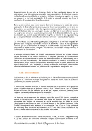 desconocimiento de sus roles y funciones. Según lo han manifestado algunos de sus
integrantes, a pesar de mantenerse integrados y con capacitaciones de diferentes instancias
no han logrado una consolidación organizativa. Un factor importante y negativo en ambas
estructuras es la casi nula participación de la mujer y juventud, situación que limita la
visualización de la problemática de ambos sectores.
Como ya se mencionó otro sector ausente dentro de las estructuras locales del sistema
organizados de desarrollo son los jóvenes, que no tienen representación y por lo tanto sus
demandas no son atendidas. Entre las organizaciones comunitarias se observan acciones
muy individualistas, cada una acciona para alcanzar sus objetivos, se unen esfuerzos cuando
hay un proyecto en común para realizar, pero dentro de la dinámica cotidiana no hay una
coordinación que permita buscar alternativas integrales al interno de las organizaciones y
que se proyecten hacia la comunidad, los esfuerzos se limitan a acciones de corto plazo.
Las comunidades y sus líderes han jugado papel protagónico en la influencia del poder del
gobierno local, al impulsar importantes procesos de desarrollo a través de las organización
comunal, que por su experiencia de trabajo en las comunidades y su capacidad de gestión
aprovechan las oportunidades y exigen a las instancias y autoridades correspondientes el
cumplimiento de sus derechos.
El municipio de Sibinal, cuenta con alcaldías comunitarias o auxiliares, los alcaldes auxiliares
ejercen autoridad en el ámbito comunitario, e impulsan procesos de fortalecimiento
comunitario; se observo limitada su acción por el desconocimiento de sus funciones y ante la
falta de recursos para realizarlos. Las alcaldías comunitarias o auxiliares no cuentan con
infraestructura propia para su funcionamiento. Además cumplen un papel adhonorem por
espacio temporal de 1 año. Realizando su proceso de selección en asamblea comunal todos
los meses de noviembre de cada año para recibir el cargo en enero del siguiente año.
5.2.8. Descentralización
En Guatemala, a raíz de la firma de acuerdos de paz, ha sido escenario de reformas políticas,
incluyendo la autonomía municipal. Los gobiernos locales no tienen acceso a los bancos
comerciales para obtener préstamos.
El Instituto de Fomento Municipal, la entidad encargada de los préstamos a los gobiernos
locales, fue patrocinado por el gobierno central. Con la Constitución de 1985, la asamblea
incluyó el artículo 257 que establece que el 8% que "ingresos ordinarios" (definido como
"ingresos corrientes") se debe asignar a los municipios.
Un límite de esta transferencia del gobierno central fue que el 90% de esta cantidad se
invirtió en infraestructura y el restante 10% puede ser utilizado para las operaciones
municipales. Esta medida se denominó el aporte constitucional. En 1993, el aporte
constitucional se incrementó de 8% a 10% con el artículo 37 del Decreto Legislativo 18-93.
En 1997, el impuesto al valor agregado se incrementó de 7% a 10%, y el 1% fue asignado a
los municipios. Este porcentaje se incrementó al 1,5% en 2001, como resultado de los
Acuerdos de Paz y las protestas de los funcionarios municipales.
El proceso de descentralización a través del Decreto 14-2002, el nuevo Código Municipal y
la Ley de Consejos de Desarrollo promueve y amplía la participación ciudadana en las
Informe de diagnóstico, municipio de Sibinal, del Departamento de San Marcos
25
 