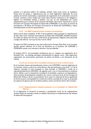 políticas y la ejecución pública. Sin embargo, también, hasta cierto punto, se establecen
límites para los grupos y organizaciones que no están legalmente registradas. En otras
palabras, las formas tradicionales y espontáneas de organización de la comunidad a través de
comités, concejos y otros medios que tratan sobre diversas cuestiones se ven obligados a
legalizar sus actividades sociales y políticas. Los que no son desplazados por nuevas
organizaciones que se derivan de las iniciativas del Estado. Otro factor importante es que la
formación de Concejos Municipales de Desarrollo (COMUDE), lo que limita el número de
participantes a 20 líderes de Consejos Comunitarios de Desarrollo (COCODE) y reduce
automáticamente el nivel de representación.
5.2.9. Las OSC (organizaciones sociales comunitarias)
Dentro de los datos recabados el 70.6 % de la población indicó participar en organizaciones
de base tales como: Consejos Comunitarios de Desarrollo COCODES, Alcaldías Auxiliares
las cuales son electas año con año, conformación de agrupaciones religiosas entre pastorales
y amigos del enfermo en lo que al área rural se refiere.
El aspecto de OSC trasciende ya que está conformad el Consejo Maya Mam en el municipio
quienes ejercen influencia en la toma de decisiones en el escenario del COMUDE o
COMUSAN cuando a sus intereses y derechos hay que defender.
El restante 24.4 % de encuestados manifestaron que no integran una organización de la
Sociedad Civil, sin embargo participan eventualmente en algunas, como clubs deportivos,
organización de comerciantes, patronatos de padres de familia y una Asociación de de
taxistas.
5.2.10. Las acciones de la sociedad civil para promover la democracia
En el municipio existen aproximadamente treinta y seis COCODE´s inscritos legalmente en
el municipio, treinta y cuatro son comunitarios y dos que pertenecen a las zonas 1 y 2 de la
cabecera municipal. A nivel municipal se tiene formado el COMUDE a través de la
representatividad de los COCODE´s de segundo nivel, y con un funcionamiento e incidencia
fuerte, debido a que la corporación municipal le ha brindado a apertura correspondiente a
estos procesos de participación ciudadana tal y como lo enmarca la ley de los Consejos de
Desarrollo Urbano y Rural. La participación de la mujer ha mejorado de forma significativa
de tal forma que la municipalidad ha a través de la oficina municipal de la mujer ha propiciado
los espacios de apertura para la incidencia política, social y económica dentro del municipio.
5.2.11. Organizaciones sociales presentes en el municipio de Sibinal San
Marcos.
En el diagnostico se encontró la presencia y participación activa de las organizaciones
sociales locales de municipio, siendo un eslabón esencial para la implementación del enfoque
de desarrollo de programa:
Informe de diagnóstico, municipio de Sibinal, del Departamento de San Marcos
26
 