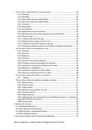 5.5. Los niños y niñas disfrutan de una buena salud......................................................................36
5.5.1. Mortalidad...............................................................................................................................37
5.5.2. Morbilidad...............................................................................................................................39
5.5.3. Enfermedades diarreicas agudas EDAs............................................................................40
5.5.4. Infecciones respiratorias agudas (IRAs)...........................................................................41
5.5.5. Nutrición:...............................................................................................................................42
5.5.6. Discapacidad...........................................................................................................................44
5.5.7. Inmunizaciones.......................................................................................................................44
5.5.8. Suplementario de micronutrientes ..................................................................................45
5.5.9. Nacimientos de niños y niñas asistidos por personal calificado.................................46
5.5.10. Acceso a Agua.....................................................................................................................48
5.5.11. Cobertura del servicio de agua ......................................................................................49
5.5.12. Abastecimiento de agua en el área rural.......................................................................50
5.5.13. Calidad en la prestación del servicio de agua .............................................................50
5.5.14. Principales problemas de Salud en el Municipio de Palestina de los Altos...........51
5.6. Los niños y niñas son educados para la vida...........................................................................52
5.6.1. Inscripción ..............................................................................................................................52
5.6.2. Deserción................................................................................................................................54
5.6.3. Repitencia:...............................................................................................................................55
5.6.4. Promoción..............................................................................................................................56
5.6.5. Servicios en los centros educativos..................................................................................56
5.6.6. Principales causas de los problemas de educación. .....................................................57
5.6.7. Guarderías en el municipio de Palestina de los Altos. ................................................58
5.6.8. Alfabetismo y analfabetismo...............................................................................................58
5.6.9. Coordinación educativa con OG y ONGs.....................................................................58
5.6.10. Nivel de comprensión lectora en la niñez....................................................................58
5.7. Los niños y niñas aman a Dios y a su prójimo........................................................................59
5.7.1. Religión................................................................................................................................59
5.8. Los niños y niñas son atendidos, protegidos y partícipes .................................................61
5.8.1. Maltrato infantil......................................................................................................................61
5.8.2. Violencia sexual.....................................................................................................................61
5.8.3. Trabajo infantil.......................................................................................................................61
5.8.4. Operadores de protección a la niñez...............................................................................62
5.8.5. Prevalencia del VIH...............................................................................................................62
5.8.6. Riesgos Naturales..................................................................................................................63
5.8.7. Implementación de la herramienta de vulnerabilidad comunitaria y evaluación de
capacidad En Palestina de los Altos..............................................................................................64
5.8.8. Economía local.......................................................................................................................69
6. Opciones de recursos..........................................................................................................................75
6.1. Factibilidad del Patrocinio............................................................................................................75
6.2. Otras opciones de financiamiento.............................................................................................76
6.3. Oficina de apoyo / capacidad del donante:..............................................................................76
6.4. Mezcla de financiamientos:..........................................................................................................76
7. Lecciones aprendidas a partir del proceso de diagnóstico..........................................................77
Informe de diagnóstico, municipio de Sibinal, del Departamento de San Marcos
3
 