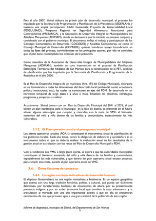 Para el año 2007, Sibinal elabora su primer plan de desarrollo municipal, el proceso fue
impulsado por la Secretaría de Programación y Planificación de la Presidencia (SEGEPLAN), y
tuvieron una amplia participación: CARE Guatemala, Proyecto de Gobernabilidad Local
(PDGL/USAID), Programa Regional en Seguridad Alimentaria Nutricional para
Centroamérica (PRESANCA), y la Asociación de Desarrollo Integral de Municipalidades del
Altiplano Marquense (ADIMAM), donde se demuestra que ha iniciado un proceso conjunto y
coordinado con el gobierno municipal. El documento refleja el trabajo y participación de los
Consejos Comunitarios de Desarrollo (COCODES) y Alcaldías Comunitarias, así como el
Consejo Municipal de Desarrollo (COMUDE), quienes brindaron apoyo incondicional en
todas las fases del proceso, convirtiéndose en los principales actores, por ello se considera
que el plan tiene contemplado los intereses de la población.
Como miembro de la Asociación de Desarrollo Integral de Municipalidades del Altiplano
Marquense (ADIMAM), también se tuvo intervención en el proceso de Planificación
Estratégica Territorial del Altiplano de San Marcos para la construcción de la PET, proceso
de planificación que fue impulsado por la Secretaría de Planificación y Programación de la
República en el año 2006.
Es el Plan de Desarrollo Integral de un municipio (Art. 192 del Código Municipal), incorpora
en su formulación a todas las dimensiones del desarrollo local (ambiental, social, económica,
político institucional, etc.), las cuales se constituyen en ejes del PDM. Se desarrolla en un
horizonte temporal de largo plazo (12 años o más). Establece los objetivos, estrategias,
programas y proyectos a realizar.
Actualmente Sibinal cuenta con un Plan de Desarrollo Municipal del 2011 al 2025, el cual
tienen un plan estratégico para el municipio en la fase de diseño, se pretende en el futuro
alinear algunas estrategias que cumplan y coincidan con la meta de VMG el bienestar
sostenido del niño y niña dentro de las familias y comunidades, especialmente los más
vulnerables.
5.3.2. El Plan operativo anual y el presupuesto municipal
Los planes operativos anuales (POA´s) constituyen el instrumento anual de planificación de
los gobiernos locales. Cada año éstos, tienen la obligación de elaborarlo y aprobarlo y es el
instrumento sobre el que se debería realizar la evaluación anual de los resultados de la
gestión anual en su relación con los retos del Plan de Desarrollo Municipal o PDM.
Con la incidencia que VMG a largo plazo ejerza, se aspira a que las autoridades municipales
contribuyan al bienestar sostenido del niño y niña dentro de las familias y comunidades,
especialmente los más vulnerables, y que dentro del plan operativo anual existan procesos
para cumplir esta meta, aunado al plan operativo anual de VMG.
5.4. Otros factores de contexto:
5.4.1. La región con bajos indicadores de desarrollo humano
El altiplano Guatemalteco es una región montañosa y biodiversa. Es un espacio geográfico
que cuenta con una larga tradición histórica, política y cultural, que puede ser fácilmente
delimitado por características biofísicas de ecosistemas de altura, por su predominante
presencia indígena y por su activa economía local que combina la auto subsistencia y la
articulación al mercado con una alta importancia debido a que en ella se encuentran
nacimientos de ríos que proveen agua a una gran cantidad de la población de esta región.
Informe de diagnóstico, municipio de Sibinal, del Departamento de San Marcos
31
 