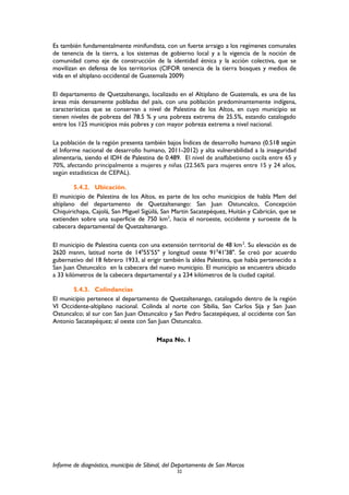 Es también fundamentalmente minifundista, con un fuerte arraigo a los regímenes comunales
de tenencia de la tierra, a los sistemas de gobierno local y a la vigencia de la noción de
comunidad como eje de construcción de la identidad étnica y la acción colectiva, que se
movilizan en defensa de los territorios (CIFOR tenencia de la tierra bosques y medios de
vida en el altiplano occidental de Guatemala 2009)
El departamento de Quetzaltenango, localizado en el Altiplano de Guatemala, es una de las
áreas más densamente pobladas del país, con una población predominantemente indígena,
características que se conservan a nivel de Palestina de los Altos, en cuyo municipio se
tienen niveles de pobreza del 78.5 % y una pobreza extrema de 25.5%, estando catalogado
entre los 125 municipios más pobres y con mayor pobreza extrema a nivel nacional.
La población de la región presenta también bajos Índices de desarrollo humano (0.518 según
el Informe nacional de desarrollo humano, 2011-2012) y alta vulnerabilidad a la inseguridad
alimentaria, siendo el IDH de Palestina de 0.489. El nivel de analfabetismo oscila entre 65 y
70%, afectando principalmente a mujeres y niñas (22.56% para mujeres entre 15 y 24 años,
según estadísticas de CEPAL).
5.4.2. Ubicación.
El municipio de Palestina de los Altos, es parte de los ocho municipios de habla Mam del
altiplano del departamento de Quetzaltenango: San Juan Ostuncalco, Concepción
Chiquirichapa, Cajolá, San Miguel Sigüilá, San Martin Sacatepéquez, Huitán y Cabricán, que se
extienden sobre una superficie de 750 km2
, hacia el noroeste, occidente y suroeste de la
cabecera departamental de Quetzaltenango.
El municipio de Palestina cuenta con una extensión territorial de 48 km2
. Su elevación es de
2620 msnm, latitud norte de 140
55'55" y longitud oeste 910
41'38". Se creó por acuerdo
gubernativo del 18 febrero 1933, al erigir también la aldea Palestina, que había pertenecido a
San Juan Ostuncalco en la cabecera del nuevo municipio. El municipio se encuentra ubicado
a 33 kilómetros de la cabecera departamental y a 234 kilómetros de la ciudad capital.
5.4.3. Colindancias
El municipio pertenece al departamento de Quetzaltenango, catalogado dentro de la región
VI Occidente-altiplano nacional. Colinda al norte con Sibilia, San Carlos Sija y San Juan
Ostuncalco; al sur con San Juan Ostuncalco y San Pedro Sacatepéquez, al occidente con San
Antonio Sacatepéquez; al oeste con San Juan Ostuncalco.
Mapa No. 1
Informe de diagnóstico, municipio de Sibinal, del Departamento de San Marcos
32
 