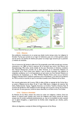 Mapa de los centros poblados municipio de Palestina de los Altos.
Fuente: MAGA SIG Mancuerna, 2012.
5.4.5. Historia
Esta población, inicialmente era un paraje que desde mucho tiempo antes, los indígenas lo
llamaban Toj Suj que consistía en un lugar sin habitantes, pues era un llano grande y plano
que les servía a los dueños de rebaños para pastar sus ovejas, lugar atractivo por su posición
y rodeado de montañas.
Con el transcurso del tiempo la aldea de el Suj progresaba, pues había escuela para varones,
cementerio y en 1882 se inició la apertura de la carretera que uniría a San Marcos con
Quetzaltenango. Más tarde, siendo alcalde de San Juan Ostuncalco el dinámico ciudadano
don Pascual Monterroso oriundo de la aldea Varsovia, se le denominó Palestina en
recordación de la Tierra Santa; pero debido a que ya siendo municipio, más adelante se
originaban problemas con la correspondencia ya que existe una finca llamada Palestina en
jurisdicción de Coatepeque, y en 1952, Wilfrido Morales Rivera junto con su hermano
Gregorio Morales Rivera realizaron gestiones ante el Presidente y con fecha 07 de febrero
de 1952 se emitió el acuerdo en que se nominaba al pueblo como Palestina de los Altos.
Por acuerdo gubernativo del 4 marzo 1936, la aldea el Edén se segregó de San Carlos Sija y
se anexó a Palestina de los Altos. El del 11 julio 1960 elevó a categoría de caseríos: San
Isidro, Roble Grande, Tuimuj, Tojguabil, Asunción, La Cumbre, Tojchol y Estancia Vieja. El
acuerdo del 24 febrero 1937 estableció la feria del lugar para el primer viernes de Cuaresma
de cada año. El santo patrono, conforme datos obtenidos, es el Señor de las Tres Caídas.
5.4.6. Cultura e identidad
En Palestina de los Altos, existen dos etnias las cuales son indígenas y ladinos. Entre los
ladinos, la mayoría están casados, pero entre los indígenas solo existe uniones de hecho,
aunque esto ha venido cambiando paulatinamente, ya que en la actualidad se están casando
por la iglesia Evangélica, y regularmente las familias están integradas por abuelos, padre,
madre e hijos.
Informe de diagnóstico, municipio de Sibinal, del Departamento de San Marcos
35
 