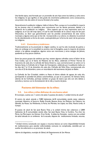 Una familia típica, está formada por un promedio de seis hijos entre los ladinos y ocho entre
los indígenas, lo que significa un alto grado de crecimiento poblacional, como consecuencia,
una presión más alta sobre el recurso forestal y los suelos.
Generalmente la población indígena, habla el idioma Mam, aunque en la actualidad la mayoría
de los jóvenes usan el castellano para comunicarse con las demás personas, debido a la
influencia de la población no indígena. Otro aspecto que es muy importante entre los
indígenas, es el uso del traje típico, el cual ha sido heredado de la cultura maya de San Juan
Ostuncalco, es decir que generalmente usan las prendas características de este vecino
municipio y algunas otras que se han ido incorporando a su cultura; no obstante, la juventud
ha ido abandonando su forma de vestir, sustituyéndola por la forma de vestir de las personas
no indígenas.
5.4.7. Costumbres y tradiciones
Tradicionalmente se ha practicado la religión católica, la cual ha sido inculcada de padres a
hijos sin embargo en la actualidad se practica más la Evangélica, pues la mayoría de jóvenes
asisten a las iglesias evangélicas, algunos otros son mormones y otros testigos de Jehová,
quedando ya muy pocos católicos.
Entre los pocos grupos de católicos que hay, existen algunas cofradías como el Señor de las
Tres Caídas, que es el Santo de Palestina de los Altos, celebrado el Primer Viernes de
Cuaresma de cada año; la cofradía del Santo Entierro, cuya conmemoración se centra en la
Semana Santa, la Cofradía de la Virgen de Concepción, celebrada por la población ladina en
los días del 7 al 15 de diciembre de cada año, Cofradía del Niño Dios, conmemorada año
con año el 23 de diciembre, como un recordatorio del nacimiento de Jesús en Belén.
La Cofradía de San Cristóbal, celebra su fiesta el último sábado de agosto de cada año,
participando la sociedad de pilotos automovilistas, ya que es su patrono. En Semana Santa,
además de las Cofradías, participa también un grupo de teatro que año con año deleita a
extraños y vecinos con la dramatización de la vida y muerte de Jesús.
Factores del bienestar de la niñez:
5.5. Los niños y niñas disfrutan de una buena salud.
El municipio, cuenta con: 1 centro de salud, 3 puestos de salud y 1 unidad mínima de salud6
El centro de salud, atiende a 7,080 habitantes de18 comunidades siendo estas: cabecera
municipal, Altamira, el Socorro, Roble Grande, Buenos Aires, los Molinos, los Cabrera, los
Méndez, las Rosas, los Peñalonzo, la Feria, los Morales, los López, los Díaz, Nueva Linda, el
Campo.
El puesto de salud de San José Buena Vista y la unidad mínima dan cobertura a 2,800
habitantes de 8 comunidades siendo ellas: San José Buena Vista, la Cumbre, Toj chol, los
Pérez, los Marroquín, los Gómez, Cruz Verde, la aldea los Gonzales cuenta con una unidad
de salud ubicada en un ambiente de la escuela, dispone de medicamento limitado, vacunas,
6
Unidad mínima constituida con equipo e insumos básicos así como disponibilidad limitada
de medicamentos para atender enfermedades comunes no complicadas, atendida por un
auxiliar de enfermería o un promotor de salud.
Informe de diagnóstico, municipio de Sibinal, del Departamento de San Marcos
36
 