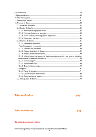 8. Conclusiones...........................................................................................................................................78
9. Recomendaciones..................................................................................................................................80
10. Informe de gastos................................................................................................................................81
11. Transición al diseño............................................................................................................................81
12. Proceso de diseño...............................................................................................................................82
12.1. Objetivos de diseño....................................................................................................................82
12.2. Equipo de diseño.........................................................................................................................82
12.2.1. Miembros del equipo de diseño......................................................................................82
12.2.2. Participación de otras agencias........................................................................................84
12.2.3. Apoyo técnico para el equipo de diagnóstico..............................................................85
12.2.4. Productos a entregar:........................................................................................................85
12.3. Proceso de diseño.......................................................................................................................86
12.3.1. Metodología de diseño......................................................................................................86
Metodología pasos cinco y seis:...................................................................................................89
12.3.2. Viabilidad del patrocinio....................................................................................................89
12.3.3. Proceso de análisis de datos............................................................................................89
12.3.4. Proceso de retroalimentación.........................................................................................89
12.3.5. ¿Cómo brindará el equipo de diseño retroalimentación a los actores sobre los
resultados del proceso de diagnóstico?......................................................................................90
12.3.6. Revisión de pares................................................................................................................90
12.3.7. Revisión de la OA...............................................................................................................90
12.3.8. Descripción de riesgos ....................................................................................................90
12.4. Logística.........................................................................................................................................91
12.4.1. Marco de tiempo.................................................................................................................91
12.4.2. Consideraciones estacionales..........................................................................................94
12.4.3. Otros asuntos de logística................................................................................................94
12.5. Presupuesto de diseño...............................................................................................................94
Tabla de Cuadros pág.
Tabla de Gráficos pág.
Ojo deberá cambiarse a sibinal
Informe de diagnóstico, municipio de Sibinal, del Departamento de San Marcos
4
 