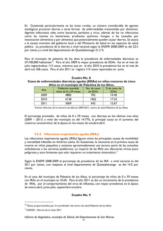 En Guatemala particularmente en las áreas rurales, un número considerable de agentes
etiológicos provocan diarrea u otras formas de enfermedades transmitidas por alimentos.
Agentes infecciosos tales como bacterias, parásitos y virus, además de los no infecciosos
como las toxinas no bacterianas, productos químicos, hongos, y las causadas por
intoxicación alimenticia y por alimentos que potencialmente pueden causar diarrea. Se asocia
a la escasa inversión del gobierno local y del Ministerio de Salud en los aspectos de salud
pública. La prevalencia de la diarrea a nivel nacional según la ENSMI 2008-2009 es del 22.5
por ciento y a nivel del departamento de Quetzaltenango 21.2 %.
Para el municipio de palestina de los altos la prevalencia de enfermedades diarreicas es
57/100,000 habitantes10
. Para el año 2009 la mayor prevalencia de EDAs fue en el mes de
julio registrándose 113 casos, mientras que en el año 2010 la prevalencia fue en el mes de
abril con 206 casos. Para el año 2011 se registra 113 casos reportados en junio.
Cuadro No. 8
Casos de enfermedades diarreicas agudas (EDAs) en niños menores de cinco
Años en el municipio de Palestina de los Altos.
Año
Población atendida
niños de 0 a 59 meses
No. de casos
de EDAs
% de casos de
EDAs
2009 4882 703 14.40
2010 6158 1062 17.25
2011 5069 642 12.67
Fuente: Informes de la memoria de labores 2009-2011, centro de salud Palestina de los Altos.
El porcentaje promedio de niños de 0 a 59 meses con diarreas en los últimos tres años
(2009 – 2011) a nivel del municipio es del 14.77%, la principal causa es el aumento del
rotavirus característico de la época en los meses de octubre-abril.
5.5.4. Infecciones respiratorias agudas (IRAs)
Las infecciones respiratorias agudas (IRAs) figuran entre las principales causas de morbilidad
y mortalidad infantiles en América Latina. En Guatemala, la neumonía es la primera causa de
muerte en niños pequeños y ocasiona aproximadamente una tercera parte de las consultas
ambulatorias a los servicios pediátricos. La mayoría de las IRAs son afecciones víricas poco
peligrosas y auto limitantes que solo requieren un tratamiento sintomático.11
Según la ENSMI 2008-2009 el porcentaje de prevalencia de las IRA a nivel nacional es del
20.1 por ciento, con respecto al nivel departamento de Quetzaltenango es del 14.2 por
ciento.
En el caso del municipio de Palestina de los Altos, el porcentaje de niños de 0 a 59 meses
con IRAs en el municipio es 10.6%. Para el año 2011 se dio un incremento de la prevalencia
de IRAs, por el comportamiento del virus de influenza, con mayor prevalencia en la época
de enero-abril, junio-julio, septiembre-octubre.
Cuadro No. 9
10
Datos proporcionados por el coordinador del centro de salud Palestina de los Altos
11
UNICEF, Informe de la niñez 2011
Informe de diagnóstico, municipio de Sibinal, del Departamento de San Marcos
41
 