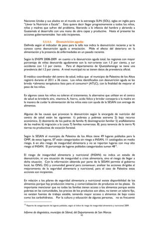 Naciones Unidas y sus aliados en el mundo en la estrategia SUN (SOL), siglas en inglés para
“Llevar la Nutrición a Escala”. Esto quiere decir llegar progresivamente a todos los niños,
niñas y madres que sufren del problema, liberando a la infancia del hambre y abriendo a
Guatemala al desarrollo con una mano de obra capaz y productiva. Hasta el presente las
acciones gubernamentales han sido incipientes.
5.5.5.3. Desnutrición aguda:
Definida según el indicador de peso para la talla nos indica la desnutrición reciente y se le
conoce como desnutrición aguda o emaciación. Mide el efecto del deterioro en la
alimentación y la presencia de enfermedades en un pasado reciente.
Según la ENSMI 2008-2009 en cuanto a la desnutrición aguda total, las regiones con mayor
porcentaje de niñez desnutrida agudamente son la nor-oriente con 1.3 por ciento, y sur
occidente con 1.2 por ciento. Para el departamento de Quetzaltenango se tiene una
prevalencia del 1.2 por ciento. A nivel municipal no se tienen datos de prevalencia oficial.
El médico coordinador del centro de salud, indica que el municipio de Palestina de los Altos
registró durante el 2011 a 36 casos. Los niños identificados con desnutrición aguda se les
brindo <alimento terapéutico listo para el consumo> (ATLC), con la finalidad de mejorar el
peso de los niños.
En algunos casos los niños no toleran el tratamiento, la alternativa que utilizan en el centro
de salud es brindarle zinc, vitamina A, hierro, acido fólico y brindar consejería a la madre en
la manera de cuidar la alimentación de los niños esto con ayuda de la SESAN con entrega de
alimentos.
Algunas de las causas que provocan la desnutrición según la encargada de nutrición del
centro de salud están las siguientes: 1) pobreza y pobreza extrema 2) bajo recurso
económico, 3) desinterés de los padres de familia 4) desintegración familiar 5) analfabetismo
de las madres 6) migración a la costa 7) familias numerosas. 8) poca tenencia de la tierra 9)
tierras no productivas de vocación forestal.
Según la SESAN el municipio de Palestina de los Altos tiene 49 lugares poblados para la
OMP, de estos lugares, 07 están categorizados sin riesgo a INSAN, 11 catalogados en medio
riesgo, 6 en alto riesgo de inseguridad alimentaria y no se reportan lugares con muy alto
riesgo al INSAN. El porcentaje de lugares poblados categorizados suman 4812
.
El riesgo de inseguridad alimentaria y nutricional (INSAN) no indica un estado de
desnutrición, ni una situación de inseguridad o crisis alimentaria, sino el riesgo de llegar a
dicha situación. Con la información obtenida por parte de la SESAN permite al gobierno
local, las ONG, OG y comunidad general para consensuar, analizar las acciones dirigidas al
mejoramiento de la seguridad alimentaria y nutricional, para el caso de Palestina estas
acciones son incipientes.
En relación a los pilares de seguridad alimentaria y nutricional existe disponibilidad de los
alimentos porque hay producción interna, y comercialización de productos en las plazas. Es
importante mencionar que no todas las familias tienen acceso a los alimentos porque existe
pobreza en las comunidades, los precios de los productos son altos, no tienen un salario fijo,
no existen fuentes de trabajo estable, teniendo mayor acceso a alimentos de bajo costo
como los carbohidratos. Por la cultura y educación de algunas personas, no es frecuente
12
Reporte de categorización de lugares poblados, según el índice de riesgo de inseguridad alimentaria y nutricional 2009.
Informe de diagnóstico, municipio de Sibinal, del Departamento de San Marcos
43
 