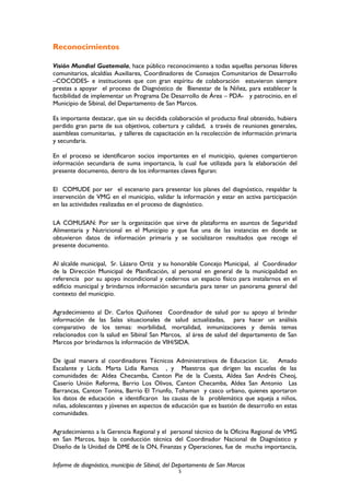 Reconocimientos
Visión Mundial Guatemala, hace público reconocimiento a todas aquellas personas líderes
comunitarios, alcaldías Auxiliares, Coordinadores de Consejos Comunitarios de Desarrollo
–COCODES- e instituciones que con gran espíritu de colaboración estuvieron siempre
prestas a apoyar el proceso de Diagnóstico de Bienestar de la Niñez, para establecer la
factibilidad de implementar un Programa De Desarrollo de Área – PDA- y patrocinio, en el
Municipio de Sibinal, del Departamento de San Marcos.
Es importante destacar, que sin su decidida colaboración el producto final obtenido, hubiera
perdido gran parte de sus objetivos, cobertura y calidad, a través de reuniones generales,
asambleas comunitarias, y talleres de capacitación en la recolección de información primaria
y secundaria.
En el proceso se identificaron socios importantes en el municipio, quienes compartieron
información secundaria de suma importancia, la cual fue utilizada para la elaboración del
presente documento, dentro de los informantes claves figuran:
El COMUDE por ser el escenario para presentar los planes del diagnóstico, respaldar la
intervención de VMG en el municipio, validar la información y estar en activa participación
en las actividades realizadas en el proceso de diagnóstico.
LA COMUSAN: Por ser la organización que sirve de plataforma en asuntos de Seguridad
Alimentaria y Nutricional en el Municipio y que fue una de las instancias en donde se
obtuvieron datos de información primaria y se socializaron resultados que recoge el
presente documento.
Al alcalde municipal, Sr. Lázaro Ortiz y su honorable Concejo Municipal, al Coordinador
de la Dirección Municipal de Planificación, al personal en general de la municipalidad en
referencia por su apoyo incondicional y cedernos un espacio físico para instalarnos en el
edificio municipal y brindarnos información secundaria para tener un panorama general del
contexto del municipio.
Agradecimiento al Dr. Carlos Quiñonez Coordinador de salud por su apoyo al brindar
información de las Salas situacionales de salud actualizadas, para hacer un análisis
comparativo de los temas: morbilidad, mortalidad, inmunizaciones y demás temas
relacionados con la salud en Sibinal San Marcos, al área de salud del departamento de San
Marcos por brindarnos la información de VIH/SIDA.
De igual manera al coordinadores Técnicos Administrativos de Educacion Lic. Amado
Escalante y Licda. Marta Lidia Ramos , y Maestros que dirigen las escuelas de las
comunidades de: Aldea Checamba, Canton Pie de la Cuesta, Aldea San Andrés Cheoj,
Caserío Unión Reforma, Barrio Los Olivos, Canton Checamba, Aldea San Antonio Las
Barrancas, Canton Tonina, Barrio El Triunfo, Tohaman y casco urbano, quienes aportaron
los datos de educación e identificaron las causas de la problemática que aqueja a niños,
niñas, adolescentes y jóvenes en aspectos de educación que es bastión de desarrollo en estas
comunidades.
Agradecimiento a la Gerencia Regional y el personal técnico de la Oficina Regional de VMG
en San Marcos, bajo la conducción técnica del Coordinador Nacional de Diagnóstico y
Diseño de la Unidad de DME de la ON, Finanzas y Operaciones, fue de mucha importancia,
Informe de diagnóstico, municipio de Sibinal, del Departamento de San Marcos
5
 