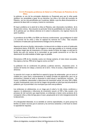 5.5.14. Principales problemas de Salud en el Municipio de Palestina de los
Altos.
La pobreza, es uno de los principales obstáculos en Guatemala para que la niñez pueda
satisfacer sus necesidades y gozar de sus derechos. Las niñas y los niños del municipio de
Palestina son los más perjudicados por la pobreza, debido a que les afecta directamente su
potencial de desarrollo: su cuerpo y mente en crecimiento.
El mayor problema en la salud de la niñez en Palestina, está relacionado al problema de la
desnutrición crónica. Esta situación en particular limita las posibilidades de romper el círculo
de la pobreza por sus efectos adversos en la salud, la educación y los ingresos futuros de
quien la padece.
La prevalencia de las IRAs y las EDAs son factores condicionantes que predisponen la salud
y la nutrición de los niños y niñas en especial los menores de 5 años. Esta situación
condiciona el inadecuado aprovechamiento biológico de los alimentos.
Aspectos del entorno familiar relacionados a la desnutrición se deben en parte al inadecuado
saneamiento básico. El 82.35% de los hogares no tiene agua potable en su vivienda, porque
no realizan ningún tipo de tratamiento a la misma, siendo un factor de riesgo, no solo para la
familia sino para los vecinos de la comunidad, ya que puede convertirse en un foco de
diseminación de enfermedades al beber agua no potable.
Únicamente el 8% de las viviendas cuenta con drenaje sanitario, el resto tienen excusados,
fosa séptica y letrinas. 94% de los hogares cocina con leña14
.
La población vive en condiciones de pobreza y pobreza extrema, situaciones como la
escasez de fuentes de trabajo y tenencia de la tierra limita el acceso y disponibilidad a los
alimentos
La atención de la mujer en edad fértil en especial al grupo de embarazadas gira en torno al
cuidado pre y post natal y ocasionalmente se realizan jornadas de papanicolau, pero no se
promociona y atiende en toda su dimensión la salud sexual y reproductiva, nutrición. En
cuanto a problemas relacionados a infecciones de transmisión sexual, tal como VIH y SIDA,
se están constituyendo como uno de los riesgos más grandes en salud que está afrontando la
población, por la proximidad a los municipios que tiene este problema.
Los embarazos en adolescentes, es un riesgo para la salud y la vida misma, condiciona y
expone a la adolescente a infecciones de transmisión sexual y el VIH y Sida, aunado a los
procesos de mal nutrición que experimentan, se embarazan y tienen como producto de la
concepción niños y niñas de bajo peso al nacer, perpetuando así el ciclo intergeneracional de
la desnutrición.
A la discapacidad detectada, no es atendida en centros especializados, en parte porque las
familias no tienen recursos para la atención y los servicios existentes a nivel local no tienen
la capacidad de respuesta.
14
Op Cit Censo Nacional XI de Población y VI de Habitación 2002
Informe de diagnóstico, municipio de Sibinal, del Departamento de San Marcos
51
 