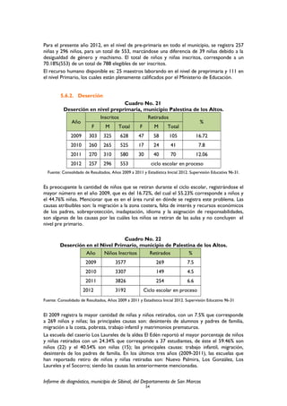 Para el presente año 2012, en el nivel de pre-primaria en todo el municipio, se registra 257
niñas y 296 niños, para un total de 553, marcándose una diferencia de 39 niñas debido a la
desigualdad de género y machismo. El total de niños y niñas inscritos, corresponde a un
70.18%(553) de un total de 788 elegibles de ser inscritos.
El recurso humano disponible es: 25 maestros laborando en el nivel de preprimaria y 111 en
el nivel Primario, los cuales están plenamente calificados por el Ministerio de Educación.
5.6.2. Deserción
Cuadro No. 21
Deserción en nivel preprimaria, municipio Palestina de los Altos.
Año
Inscritos Retirados
%
F M Total F M Total
2009 303 325 628 47 58 105 16.72
2010 260 265 525 17 24 41 7.8
2011 270 310 580 30 40 70 12.06
2012 257 296 553 ciclo escolar en proceso
Fuente: Consolidado de Resultados, Años 2009 a 2011 y Estadística Inicial 2012. Supervisión Educativa 96-31.
Es preocupante la cantidad de niños que se retiran durante el ciclo escolar, registrándose el
mayor número en el año 2009, que es del 16.72%, del cual el 55.23% corresponde a niños y
el 44.76% niñas. Mencionar que es en el área rural en dónde se registra este problema. Las
causas atribuibles son: la migración a la zona costera, falta de interés y recursos económicos
de los padres, sobreprotección, inadaptación, idioma y la asignación de responsabilidades,
son algunas de las causas por las cuáles los niños se retiran de las aulas y no concluyen el
nivel pre primario.
Cuadro No. 22
Deserción en el Nivel Primario, municipio de Palestina de los Altos.
Año Niños Inscritos Retirados %
2009 3577 269 7.5
2010 3307 149 4.5
2011 3826 254 6.6
2012 3192 Ciclo escolar en proceso
Fuente: Consolidado de Resultados, Años 2009 a 2011 y Estadística Inicial 2012. Supervisión Educativa 96-31
El 2009 registra la mayor cantidad de niñas y niños retirados, con un 7.5% que corresponde
a 269 niños y niñas; las principales causas son: desinterés de alumnos y padres de familia,
migración a la costa, pobreza, trabajo infantil y matrimonios prematuros.
La escuela del caserío Los Laureles de la aldea El Edén reportó el mayor porcentaje de niños
y niñas retirados con un 24.34% que corresponde a 37 estudiantes, de éste el 59.46% son
niños (22) y el 40.54% son niñas (15); las principales causas: trabajo infantil, migración,
desinterés de los padres de familia. En los últimos tres años (2009-2011), las escuelas que
han reportado retiro de niños y niñas retiradas son: Nuevo Palmira, Los González, Los
Laureles y el Socorro; siendo las causas las anteriormente mencionadas.
Informe de diagnóstico, municipio de Sibinal, del Departamento de San Marcos
54
 