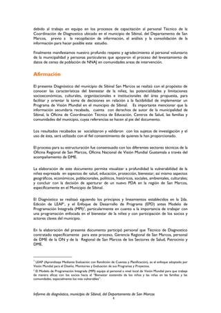 debido al trabajo en equipo en los procesos de capacitación al personal Técnico de la
Coordinación de Diagnostico ubicado en el municipio de Sibinal, del Departamento de San
Marcos, previo a la recopilación de información, el análisis y la consolidación de la
información para hacer posible este estudio.
Finalmente manifestamos nuestro profundo respeto y agradecimiento al personal voluntario
de la municipalidad y personas particulares que apoyaron el proceso del levantamiento de
datos de censo de población de NNAJ en comunidades areas de intervención.
Afirmación
El presente Diagnóstico del municipio de Sibinal San Marcos se realizó con el propósito de
conocer las características del bienestar de la niñez, las potencialidades y limitaciones
socioeconómicas, culturales, organizacionales e institucionales del área propuesta, para
facilitar y orientar la toma de decisiones en relación a la factibilidad de implementar un
Programa de Visión Mundial en el municipio de Sibinal. Es importante mencionar que la
información secundaria recabada, cuenta con derechos de autor de la municipalidad de
Sibinal, la Oficina de Coordinación Técnica de Educación, Centros de Salud, las familias y
comunidades del municipio, cuyas referencias se hacen al pie del documento.
Los resultados recabados se socializaron y validaron con los sujetos de investigación y el
uso de ésta, será utilizado con el fiel consentimiento de quienes la han proporcionado.
El proceso para su estructuración fue consensuado con los diferentes sectores técnicos de la
Oficina Regional de San Marcos, Oficina Nacional de Visión Mundial Guatemala a través del
acompañamiento de DME.
La elaboración de este documento permite visualizar a profundidad la vulnerabilidad de la
niñez expresada en aspectos de: salud, educación, protección, bienestar; así mismo aspectos
geográficos, económicos, poblacionales, políticos, históricos, sociales, ambientales, culturales;
y concluir con la decisión de aperturar de un nuevo PDA en la región de San Marcos,
específicamente en el Municipio de Sibinal.
El Diagnóstico se realizaó siguiendo los principios y lineamientos establecidos en la 2da.
Edición de LEAP1
, y el Enfoque de Desarrollo de Programa (EPD) antes Modelo de
Programación Integrada (MPI)2
, particularmente en cuanto a la importancia de trabajar con
una programación enfocada en el bienestar de la niñez y con participación de los socios y
actores claves del municipio.
En la elaboración del presente documento participó personal que Técnico de Diagnostico
contratado específicamente para este proceso, Gerencia Regional de San Marcos, personal
de DME de la ON y de la Regional de San Marcos de los Sectores de Salud, Patrocinio y
DME.
1
LEAP (Aprendizaje Mediante Evaluación con Rendición de Cuentas y Planificación), es el enfoque adoptado por
Visión Mundial para el Diseño, Monitoreo y Evaluación de sus Programas y Proyectos.
2
El Modelo de Programación Integrada (MPI) equipa al personal a nivel local de Visión Mundial para que trabaje
de manera eficaz con los socios hacia el “Bienestar sostenido de los niños y las niñas en las familias y las
comunidades, especialmente los más vulnerables”.
Informe de diagnóstico, municipio de Sibinal, del Departamento de San Marcos
6
 