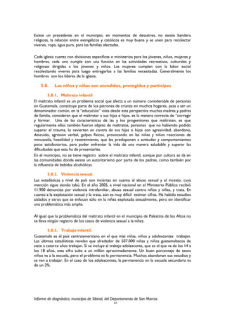 Existe un precedente en el municipio, en momentos de desastres, no existe bandera
religiosa, la relación entre evangélicos y católicos es muy buena y se unen para recolectar
víveres, ropa, agua pura, para las familias afectadas.
Cada iglesia cuenta con divisiones específicas o ministerios para los jóvenes, niños, mujeres y
hombres, cada uno cumple con una función en las actividades recreativas, culturales y
religiosas dirigidas a los jóvenes y niños. Las mujeres cumplen con la labor social
recolectando víveres para luego entregarlos a las familias necesitadas. Generalmente los
hombres son los líderes de la iglesia.
5.8. Los niños y niñas son atendidos, protegidos y partícipes
5.8.1. Maltrato infantil
El maltrato infantil es un problema social que afecta a un número considerable de personas
en Guatemala, constituye parte de los patrones de crianza en muchos hogares, pasa a ser un
denominador común, en la “educación” vista desde esta perspectiva muchas madres y padres
de familia, consideran que el maltratar a sus hijas e hijos, es la manera correcta de “corregir
y formar. Una de las características de las y los progenitores que maltratan, es que
regularmente ellos también fueron objeto de maltratos, personas que no habiendo podido
superar el trauma, lo revierten en contra de sus hijas o hijos con agresividad, abandono,
descuido, agresión verbal, golpes físicos, provocando en las niñas y niños reacciones de
minusvalía, hostilidad y resentimiento, que les predisponen a actitudes y comportamientos
poco satisfactorios, para poder enfrentar la vida de una manera saludable y superar las
dificultades que esta ha de presentarles.
En el municipio, no se tiene registro sobre el maltrato infantil, aunque por cultura se da en
las comunidades donde existe un autoritarismo por parte de los padres, como también por
la influencia de bebidas alcohólicas.
5.8.2. Violencia sexual.
Las estadísticas a nivel de país son inciertas en cuanto al abuso sexual y el incesto, cuya
mención sigue siendo tabú. En el año 2005, a nivel nacional en el Ministerio Público recibió
11.900 denuncias por violencia intrafamiliar, abuso sexual contra niños y niñas, y trata. En
cuanto a la explotación sexual y la trata, aún es muy difícil estimar cifras. Ha habido estudios
aislados y otros que se enfocan sólo en la niñez explotada sexualmente, pero sin identificar
una problemática más amplia.
Al igual que la problemática del maltrato infantil en el municipio de Palestina de los Altos no
se lleva ningún registro de los casos de violencia sexual a la niñez.
5.8.3. Trabajo infantil.
Guatemala es el país centroamericano en el que más niñas, niños y adolescentes trabajan.
Las últimas estadísticas revelan que alrededor de 507.000 niñas y niños guatemaltecos de
siete a catorce años trabajan. Si se incluye al trabajo adolescente, que es el que va de los 14 a
los 18 años, esta cifra sube a un millón aproximadamente. Un buen porcentaje de estos
niños va a la escuela, pero el problema es la permanencia. Muchos abandonan sus estudios y
se van a trabajar. En el caso de los adolescentes, la permanencia en la escuela secundaria es
de un 3%.
Informe de diagnóstico, municipio de Sibinal, del Departamento de San Marcos
61
 