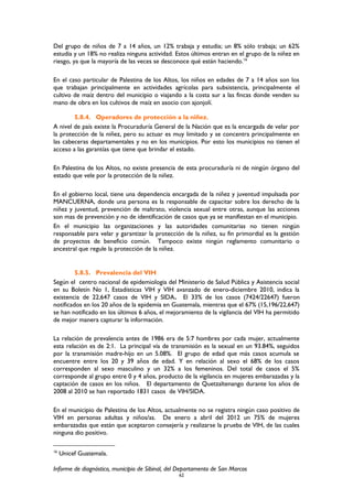 Del grupo de niños de 7 a 14 años, un 12% trabaja y estudia; un 8% sólo trabaja; un 62%
estudia y un 18% no realiza ninguna actividad. Estos últimos entran en el grupo de la niñez en
riesgo, ya que la mayoría de las veces se desconoce qué están haciendo.16
En el caso particular de Palestina de los Altos, los niños en edades de 7 a 14 años son los
que trabajan principalmente en actividades agrícolas para subsistencia, principalmente el
cultivo de maíz dentro del municipio o viajando a la costa sur a las fincas donde venden su
mano de obra en los cultivos de maíz en asocio con ajonjolí.
5.8.4. Operadores de protección a la niñez.
A nivel de país existe la Procuraduría General de la Nación que es la encargada de velar por
la protección de la niñez, pero su actuar es muy limitado y se concentra principalmente en
las cabeceras departamentales y no en los municipios. Por esto los municipios no tienen el
acceso a las garantías que tiene que brindar el estado.
En Palestina de los Altos, no existe presencia de esta procuraduría ni de ningún órgano del
estado que vele por la protección de la niñez.
En el gobierno local, tiene una dependencia encargada de la niñez y juventud impulsada por
MANCUERNA, donde una persona es la responsable de capacitar sobre los derecho de la
niñez y juventud, prevención de maltrato, violencia sexual entre otras, aunque las acciones
son mas de prevención y no de identificación de casos que ya se manifiestan en el municipio.
En el municipio las organizaciones y las autoridades comunitarias no tienen ningún
responsable para velar y garantizar la protección de la niñez, su fin primordial es la gestión
de proyectos de beneficio común. Tampoco existe ningún reglamento comunitario o
ancestral que regule la protección de la niñez.
5.8.5. Prevalencia del VIH
Según el centro nacional de epidemiologia del Ministerio de Salud Pública y Asistencia social
en su Boletín No 1, Estadísticas VIH y VIH avanzado de enero-diciembre 2010, indica la
existencia de 22,647 casos de VIH y SIDA. El 33% de los casos (7424/22647) fueron
notificados en los 20 años de la epidemia en Guatemala, mientras que el 67% (15,196/22,647)
se han notificado en los últimos 6 años, el mejoramiento de la vigilancia del VIH ha permitido
de mejor manera capturar la información.
La relación de prevalencia antes de 1986 era de 5:7 hombres por cada mujer, actualmente
esta relación es de 2:1. La principal vía de transmisión es la sexual en un 93.84%, seguidos
por la transmisión madre-hijo en un 5.08%. El grupo de edad que más casos acumula se
encuentre entre los 20 y 39 años de edad. Y en relación al sexo el 68% de los casos
corresponden al sexo masculino y un 32% a los femeninos. Del total de casos el 5%
corresponde al grupo entre 0 y 4 años, producto de la vigilancia en mujeres embarazadas y la
captación de casos en los niños. El departamento de Quetzaltenango durante los años de
2008 al 2010 se han reportado 1831 casos de VIH/SIDA.
En el municipio de Palestina de los Altos, actualmente no se registra ningún caso positivo de
VIH en personas adultas y niños/as. De enero a abril del 2012 un 75% de mujeres
embarazadas que están que aceptaron consejería y realizarse la prueba de VIH, de las cuales
ninguna dio positivo.
16
Unicef Guatemala.
Informe de diagnóstico, municipio de Sibinal, del Departamento de San Marcos
62
 