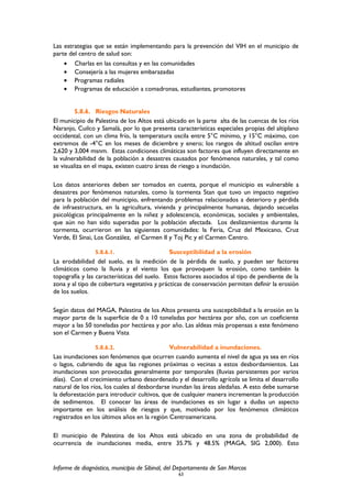 Las estrategias que se están implementando para la prevención del VIH en el municipio de
parte del centro de salud son:
• Charlas en las consultas y en las comunidades
• Consejería a las mujeres embarazadas
• Programas radiales
• Programas de educación a comadronas, estudiantes, promotores
5.8.6. Riesgos Naturales
El municipio de Palestina de los Altos está ubicado en la parte alta de las cuencas de los ríos
Naranjo, Cuilco y Samalá, por lo que presenta características especiales propias del altiplano
occidental, con un clima frío, la temperatura oscila entre 5°C mínimo, y 15°C máximo, con
extremos de -4°C en los meses de diciembre y enero; los rangos de altitud oscilan entre
2,620 y 3,004 msnm. Estas condiciones climáticas son factores que influyen directamente en
la vulnerabilidad de la población a desastres causados por fenómenos naturales, y tal como
se visualiza en el mapa, existen cuatro áreas de riesgo a inundación.
Los datos anteriores deben ser tomados en cuenta, porque el municipio es vulnerable a
desastres por fenómenos naturales, como la tormenta Stan que tuvo un impacto negativo
para la población del municipio, enfrentando problemas relacionados a deterioro y pérdida
de infraestructura, en la agricultura, vivienda y principalmente humanas, dejando secuelas
psicológicas principalmente en la niñez y adolescencia, económicas, sociales y ambientales,
que aún no han sido superadas por la población afectada. Los deslizamientos durante la
tormenta, ocurrieron en las siguientes comunidades: la Feria, Cruz del Mexicano, Cruz
Verde, El Sinai, Los González, el Carmen II y Toj Pic y el Carmen Centro.
5.8.6.1. Susceptibilidad a la erosión
La erodabilidad del suelo, es la medición de la pérdida de suelo, y pueden ser factores
climáticos como la lluvia y el viento los que provoquen la erosión, como también la
topografía y las características del suelo. Estos factores asociados al tipo de pendiente de la
zona y al tipo de cobertura vegetativa y prácticas de conservación permiten definir la erosión
de los suelos.
Según datos del MAGA, Palestina de los Altos presenta una susceptibilidad a la erosión en la
mayor parte de la superficie de 0 a 10 toneladas por hectárea por año, con un coeficiente
mayor a las 50 toneladas por hectárea y por año. Las aldeas más propensas a este fenómeno
son el Carmen y Buena Vista
5.8.6.2. Vulnerabilidad a inundaciones.
Las inundaciones son fenómenos que ocurren cuando aumenta el nivel de agua ya sea en ríos
o lagos, cubriendo de agua las regiones próximas o vecinas a estos desbordamientos. Las
inundaciones son provocadas generalmente por temporales (lluvias persistentes por varios
días). Con el crecimiento urbano desordenado y el desarrollo agrícola se limita el desarrollo
natural de los ríos, los cuales al desbordarse inundan las áreas aledañas. A esto debe sumarse
la deforestación para introducir cultivos, que de cualquier manera incrementan la producción
de sedimentos. El conocer las áreas de inundaciones es sin lugar a dudas un aspecto
importante en los análisis de riesgos y que, motivado por los fenómenos climáticos
registrados en los últimos años en la región Centroamericana.
El municipio de Palestina de los Altos está ubicado en una zona de probabilidad de
ocurrencia de inundaciones media, entre 35.7% y 48.5% (MAGA, SIG 2,000). Esto
Informe de diagnóstico, municipio de Sibinal, del Departamento de San Marcos
63
 