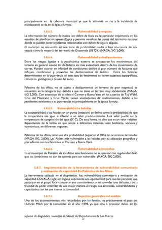 principalmente en la cabecera municipal ya que lo atraviesa un rio y la incidencia de
inundaciones se da en la época lluviosa.
5.8.6.3. Vulnerabilidad a sequías.
La información del número de meses con déficit de lluvia es de particular importancia en los
estudios de planificación agroecológica y permite visualizar las zonas del territorio nacional
donde se pueden tener problemas relacionados con déficit de agua o sequías.
El municipio se encuentra en una zona de probabilidad media a baja ocurrencia de una
sequía, como la mayoría del territorio de Guatemala (38.72%) (MAGA, SIG 2,000).
5.8.6.4. Vulnerabilidad a deslizamientos
Entre los riesgos ligados a la geodinámica externa se encuentran los movimientos del
terreno en general, siendo los de laderas los más extendidos dentro de los movimientos de
tierras. Pueden ocurrir en infinidad de condiciones debido al gran número de factores que
influyen, condicionan y provocan los deslizamientos de laderas. Entre los factores
determinantes en la ocurrencia de este tipo de fenómenos se tienen aspectos topográficos,
climáticos, geológicos y de uso del suelo.
Palestina de los Altos, no es sujeto a deslizamientos de terreno de gran magnitud, se
encuentra en la categoría baja debido a que no tiene un terreno muy accidentado (MAGA,
SIG 2,000). Con excepción de la aldea el Carmen y Buena Vista en los caseríos de Toj Wabil,
Cruz del Mexicano y Cruz Verde, tienen antecedentes de deslizamientos, debido a las
pendientes existentes y su ocurrencias es principalmente en la época lluviosa.
5.8.6.5. Vulnerabilidad a heladas
La susceptibilidad a las heladas en un punto (estación) se define como la probabilidad de que
la temperatura sea igual o inferior a un valor predeterminado. Este valor puede ser la
temperatura de congelación del agua (0º C). De esta forma, se dice que es un valor relativo,
dependiendo de la forma en que afecte a diferentes sistemas, sean biofísicos, sociales y
económicos, en diferentes regiones.
Palestina de los Altos tiene una alta probabilidad (superior al 90%) de ocurrencia de heladas
(MAGA SIG, 2,000). Las Aldeas más vulnerables a las heladas por su ubicación geográfica y
precedentes son los Gonzales, el Carmen y Buena Vista.
5.8.6.6. Vulnerabilidad a incendios
En el municipio de Palestina de los Altos este fenómeno no se aparece con regularidad dado
que las condiciones no son las optimas para ser vulnerable (MAGA, SIG 2,000).
5.8.7. Implementación de la herramienta de vulnerabilidad comunitaria
y evaluación de capacidad En Palestina de los Altos.
La herramienta utilizada en el diagnóstico, fue, vulnerabilidad comunitaria y evaluación de
capacidad COVACA (siglas en ingles), representa una oportunidad para que las personas que
participan en el grupo focal compartan sus conocimientos y así aprender uno del otro, con la
finalidad de poder entender de una mejor manera el riesgo, sus amenazas, vulnerabilidades y
capacidades con las que cuenta la comunidad
5.8.7.1. Aspectos generales del análisis
Uno de los acontecimientos más recordados por las familias, es precisamente el paso del
Huracán Mitch por la comunidad en el año 1,998, ya que vino a provocar daños en los
Informe de diagnóstico, municipio de Sibinal, del Departamento de San Marcos
64
 