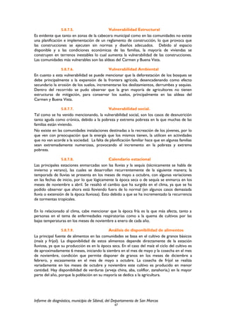 5.8.7.5. Vulnerabilidad Estructural
Es evidente que tanto en zonas de la cabecera municipal como en las comunidades no existe
una planificación e implementación de un reglamento de construcción, lo que provoca que
las construcciones se ejecuten sin normas y diseños adecuados. Debido al espacio
disponible y a las condiciones económicas de las familias, la mayoría de viviendas se
construyen en terrenos inestables lo cual aumenta la vulnerabilidad de las construcciones.
Las comunidades más vulnerables son las aldeas del Carmen y Buena Vista.
5.8.7.6. Vulnerabilidad Ambiental
En cuanto a esta vulnerabilidad se puede mencionar que la deforestación de los bosques se
debe principalmente a la expansión de la frontera agrícola, desencadenando como efecto
secundario la erosión de los suelos, incrementarse los deslizamientos, derrumbes y sequias.
Dentro del recorrido se pudo observar que la gran mayoría de agricultores no tienen
estructuras de mitigación, para conservar los suelos, principalmente en las aldeas del
Carmen y Buena Vista.
5.8.7.7. Vulnerabilidad social.
Tal como se ha venido mencionando, la vulnerabilidad social, son los casos de desnutrición
tanto aguda como crónica, debido a la pobreza y extrema pobreza en la que muchas de las
familias están viviendo.
No existe en las comunidades instalaciones destinadas a la recreación de los jóvenes, por lo
que ven con preocupación que la energía que los mismos tienen, la utilicen en actividades
que no van acorde a la sociedad. La falta de planificación familiar hace que en algunas familias
sean extremadamente numerosas, provocando el incremento en la pobreza y extrema
pobreza.
5.8.7.8. Calendario estacional
Las principales estaciones enmarcadas son las lluvias y la sequía (técnicamente se habla de
invierno y verano), las cuales se desarrollan recurrentemente de la siguiente manera; la
temporada de lluvias se presenta en los meses de mayo a octubre, con algunas variaciones
en las fechas de inicio, por lo que lógicamente la época seca o de sequía se enmarca en los
meses de noviembre a abril. Se resaltó el cambio que ha surgido en el clima, ya que se ha
podido observar que ahora está lloviendo fuera de lo normal (en algunos casos demasiada
lluvia o extensión de la época lluviosa). Esto debido a que se ha incrementado la recurrencia
de tormentas tropicales.
En lo relacionado al clima, cabe mencionar que la época fría es la que más afecta, tanto a
personas en el tema de enfermedades respiratorias como a la quema de cultivos por las
bajas temperaturas en los meses de noviembre a enero de cada año.
5.8.7.9. Análisis de disponibilidad de alimentos
La principal fuente de alimentos en las comunidades se basa en el cultivo de granos básicos
(maíz y fríjol). La disponibilidad de estos alimentos depende directamente de la estación
lluviosa, ya que su producción es en la época seca. En el caso del maíz el ciclo del cultivo es
de aproximadamente 6 meses, iniciando la siembra en el mes de mayo y la cosecha en el mes
de noviembre, condición que permite disponer de granos en los meses de diciembre a
febrero, y escasamente en el mes de mayo a octubre. La cosecha de fríjol se realiza
variadamente en los meses de octubre y noviembre este cultivo es producido en menor
cantidad. Hay disponibilidad de verduras (arveja china, aba, coliflor, zanahoria,) en la mayor
parte del año, porque la población en su mayoría se dedica a la agricultura.
Informe de diagnóstico, municipio de Sibinal, del Departamento de San Marcos
67
 
