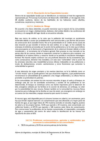 5.8.7.10. Descripción de las Capacidades Locales
Dentro de las capacidades locales que se identificaron, se menciona el nivel de organización
representado por 75 Concejo Comunitario de Desarrollo -COCODE- y 3 de segundo nivel,
28 alcaldes auxiliares, dentro de las habilidades de los habitantes están: albañiles,
comadronas, carpinteros y mecánicos.
5.8.7.11. Análisis de Riesgo
De acuerdo a los datos obtenidos, se puede mencionar que la mayoría de las comunidades
se encuentran en riesgo a deslizamientos, deslaves y derrumbes debido a las condiciones del
terreno y a la topografía del lugar donde se encuentran ubicadas.
Bajo ese marco de análisis, se ha visto que la población del municipio es socialmente
vulnerable debido a causas que probablemente sean estructurales y que deriven del proceso
de construcción de la sociedad misma. No se ha profundizado en el análisis de las causas de
esta situación ya que exceden el alcance de este análisis; en su lugar, se han analizado las
amenazas al ambiente provocadas por la acción de las poblaciones y se ha visto que el efecto
más preocupante es la disminución y fragmentación de la cobertura forestal, debido a la tala
inmoderada y al incremento de la frontera agrícola. Este proceso es muy marcado en las
partes altas de las cuencas, donde es imperativo conservar la cobertura para mantener una
estabilidad en el sistema hídrico y restaurar donde se ha perdido la vinculación hidrológica-
forestal. No hacerlo implica continuar con una profunda alteración de los ecosistemas que,
como consecuencia, devienen más inestables y en este caso “vulnerables” ante la acción de
las amenazas naturales; esta inestabilidad provoca efectos indeseables en las poblaciones a
través de deslizamientos, erosión, azolvamientos y otros fenómenos que aumentan la
vulnerabilidad en general.
A esta alteración de origen antrópico y los eventos descritos, se le ha definido como un
“círculo vicioso” que no puede generar más que situaciones negativas, y que paulatinamente
incrementará la vulnerabilidad de la población a los riesgos ambientales y su efecto final es
previsible: se profundizará la pobreza.
En las comunidades, aún existen los tres recursos naturales: el agua, el suelo y el bosque, sin
embargo cada día con las actividades económicas y sociales de los pobladores se van
deteriorando, El bosque se constituye como una fuente importante para la obtención de
leña, energético utilizado por las familias en la cocción de alimentos, sin embargo, no velan
por la sostenibilidad de este recurso. Existen también en la comunidad los recursos físicos
necesarios para el albergue de las familias en caso de existir una emergencia sin embargo no
se cuenta con los materiales y equipo necesarios para asumir la misma.
El recurso agua, está disponible para el consumo humano en tubería y en nacimientos, pero
hay que brindar especial atención a la contaminación que está afectando a la mayor parte de
fuentes de agua, ya que según datos de 192 muestras tomadas en escuelas, hogares, puestos
de salud y en las propias fuentes, 12.5% que equivale a 24 muestras, está contaminado con
coliformes fecales y el 87.5% que equivale a 168 muestras están libres de contaminación.
Para contrarrestar la problemática de las fuentes contaminadas, el responsable y encargado
de agua y saneamiento del centro de salud realiza la desinfección de las mismas con
hipoclorito de calcio al 65%.
5.8.7.12. Problemas socioeconómicos, agrícolas y ambientales que
aumentan la vulnerabilidad en las comunidades
• 78.5% de pobreza y 25.5% de extrema pobreza de las familias
Informe de diagnóstico, municipio de Sibinal, del Departamento de San Marcos
68
 