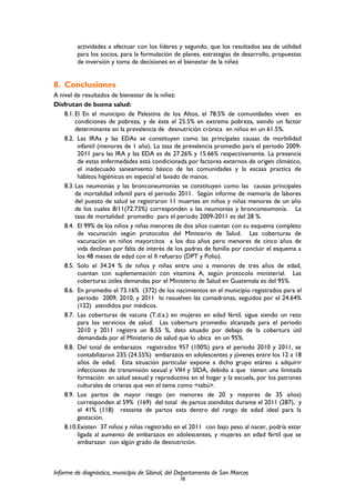 actividades a efectuar con los líderes y segundo, que los resultados sea de utilidad
para los socios, para la formulación de planes, estrategias de desarrollo, propuestas
de inversión y toma de decisiones en el bienestar de la niñez
8. Conclusiones
A nivel de resultados de bienestar de la niñez:
Disfrutan de buena salud:
8.1.El En el municipio de Palestina de los Altos, el 78.5% de comunidades viven en
condiciones de pobreza, y de éste el 25.5% en extrema pobreza, siendo un factor
determinante en la prevalencia de desnutrición crónica en niños en un 61.5%.
8.2. Las IRAs y las EDAs se constituyen como las principales causas de morbilidad
infantil (menores de 1 año). La tasa de prevalencia promedio para el periodo 2009-
2011 para las IRA y las EDA es de 27.26% y 15.66% respectivamente. La presencia
de estas enfermedades está condicionada por factores externos de origen climático,
el inadecuado saneamiento básico de las comunidades y la escasa practica de
hábitos higiénicos en especial el lavado de manos.
8.3.Las neumonías y las bronconeumonías se constituyen como las causas principales
de mortalidad infantil para el periodo 2011. Según informe de memoria de labores
del puesto de salud se registraron 11 muertes en niños y niñas menores de un año
de los cuales 8/11(72.73%) corresponden a las neumonías y bronconeumonía. La
tasa de mortalidad promedio para el periodo 2009-2011 es del 28 %.
8.4. El 99% de los niños y niñas menores de dos años cuentan con su esquema completo
de vacunación según protocolos del Ministerio de Salud. Las coberturas de
vacunación en niños mayorcitos a los dos años pero menores de cinco años de
vida declinan por falta de interés de los padres de familia por concluir el esquema a
los 48 meses de edad con el II refuerzo (DPT y Polio).
8.5. Solo el 34.24 % de niños y niñas entre uno a menores de tres años de edad,
cuentan con suplementación con vitamina A, según protocolo ministerial. Las
coberturas útiles demandas por el Ministerio de Salud en Guatemala es del 95%.
8.6. En promedio el 73.16% (372) de los nacimientos en el municipio registrados para el
periodo 2009, 2010, y 2011 lo resuelven las comadronas, seguidos por el 24.64%
(122) atendidos por médicos.
8.7. Las coberturas de vacuna (T.d.a.) en mujeres en edad fértil, sigue siendo un reto
para los servicios de salud. Las cobertura promedio alcanzada para el periodo
2010 y 2011 registra un 8.55 %, dato situado por debajo de la cobertura útil
demandada por el Ministerio de salud que lo ubica en un 95%.
8.8. Del total de embarazos registrados 957 (100%) para el periodo 2010 y 2011, se
contabilizaron 235 (24.55%) embarazos en adolescentes y jóvenes entre los 12 a 18
años de edad. Esta situación particular expone a dicho grupo etáreo a adquirir
infecciones de transmisión sexual y VIH y SIDA, debido a que tienen una limitada
formación en salud sexual y reproductiva en el hogar y la escuela, por los patrones
culturales de crianza que ven el tema como <tabú>.
8.9. Los partos de mayor riesgo (en menores de 20 y mayores de 35 años)
corresponden al 59% (169) del total de partos atendidos durante el 2011 (287), y
el 41% (118) restante de partos esta dentro del rango de edad ideal para la
gestación.
8.10.Existen 37 niños y niñas registrado en el 2011 con bajo peso al nacer, podría estar
ligada al aumento de embarazos en adolescentes, y mujeres en edad fértil que se
embarazan con algún grado de desnutrición.
Informe de diagnóstico, municipio de Sibinal, del Departamento de San Marcos
78
 