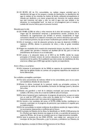 8.11.El 82.35% (42 de 51), comunidades, no realizan ninguna actividad para la
desinfección del agua en los tanques y ramales de distribución. La desinfección del
agua la realizan en las viviendas las madres de familia, utilizando principalmente el
método por ebullición y en menor proporción por cloración, las mujeres aducen
que este transmite mal sabor y olor no solo al agua sino que también a los
alimentos. La municipalidad local no tiene un rol protagónico para el manejo y
cuidado del recurso hídrico para el consumo humano.
Educados para la vida:
8.12.El 79.48% (2,258) de niños y niñas menores de 6 años del municipio, no reciben
ningún tipo de estimulación temprana y aprestamiento escolar, producto de la
inexistencia de organizaciones que brinden el servicio, exceptuando el hogar
comunitario ubicado en la cabecera municipal y los centros educativos que cuentan
con el nivel pre primario, los que se hacen insuficientes para atender la demanda.
8.13.En el municipio, a nivel de educación primaria, las tasas de deserción (12.06%) y
repitencia (29.5%), afectan la promoción de niños y niñas al grado inmediato
superior.
8.14.Según los resultados de la muestra de comprensión lectora, los niños y niñas de 11
años, pueden leer párrafos e historias con facilidad (50 de 55), pero el nivel de
entendimiento de la lectura no es el adecuado.
8.15.El acceso a la educación básica en el 2012 es de 44.40%, siendo las causas
principales el limitado número de centros educativos de este nivel y la situación
económica de los padres. De la población que tiene acceso, las estadísticas de años
anteriores reflejan que el 50% logra aprobar el grado correspondiente.
Aman a Dios y a su prójimo:
8.16.Es incipiente la participación de los NNAJ en espacios de crecimiento espiritual,
dado que las iglesias locales no cuentan con programas específicos de atención en
forma diferenciada.
Son cuidados y protegidos y participan:
8.17.Se tiene conocimiento de maltrato infantil en las comunidades, pero no se cuenta
con estadísticas oficiales de esta situación.
8.18.Existe la oficina municipal de la juventud, siendo sus principales acciones, la
promoción de estilos de vida saludables, formación de liderazgo juvenil y derechos
de la niñez.
8.19.Existe una guardería a nivel de la cabecera municipal, que provee servicios de
cuidado a 30 niños y niñas de un total de 2,258 de todo el municipio.
8.20.Se tiene el potencial para implementar el programa de patrocinio, ya que se cuenta
con un total de 3,979 niños y niñas entre las edades de 0 a 9 años y es viable
financieramente para cubrir los costos de la implementación.
8.21.En función a los resultados del censo, el 93.79% (3306) familias, manifestaron su
anuencia a participar en el programa de patrocinio, que evidencia el respaldo para
su implementación.
8.22.En las comunidades no existen evidencias de problemas sociales de ninguna índole y
no se proyectan desacuerdos o conflictos para el futuro.
8.23.El municipio de Palestina de los Altos, ha identificado un 18.34% (1430 personas de
0 a 18 años) que migran durante tres etapas en el año, y su período de ausencia no
supera los 90 días, por lo que se considera que es un riesgo preventivo manejable.
8.24.Se tiene la presencia de una ONG (CFCA), que trabaja con patrocinio en el
municipio de San Juan Ostuncalco, y por la cercanía y colindancia con Palestina de
Informe de diagnóstico, municipio de Sibinal, del Departamento de San Marcos
79
 
