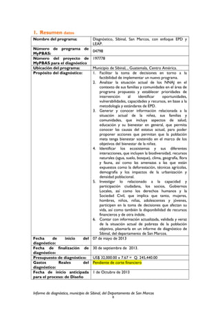 1. Resumen datos
Nombre del programa: Diagnóstico, Sibinal, San Marcos, con enfoque EPD y
LEAP.
Número de programa de
MyPBAS:
04798
Número del proyecto de
MyPBAS para el diagnóstico
197778
Ubicación del programa: Municipio de Sibinal, , Guatemala, Centro América.
Propósito del diagnóstico: 1. Facilitar la toma de decisiones en torno a la
factibilidad de implementar un nuevo programa.
2. Analizar la situación actual de los NNAJ en el
contexto de sus familias y comunidades en el área de
programa propuesto y establecer prioridades de
intervención al identificar oportunidades,
vulnerabilidades, capacidades y recursos, en base a la
metodología y estándares de EPD.
3. Generar y conocer información relacionada a la
situación actual de la niñez, sus familias y
comunidades, que incluya aspectos de salud,
educación y su bienestar en general, que permita
conocer las causas del estatus actual, para poder
proponer acciones que permitan que la población
meta tenga bienestar sostenido en el marco de los
objetivos del bienestar de la niñez.
4. Identificar los ecosistemas y sus diferentes
interacciones, que incluyen la biodiversidad, recursos
naturales (agua, suelo, bosque), clima, geografía, flora
y fauna, así como las amenazas a las que están
expuestos como la deforestación, técnicas agrícolas,
demografía y los impactos de la urbanización y
densidad poblacional.
5. Investigar lo relacionado a la capacidad y
participación ciudadana, los socios, Gobiernos
Locales, así como los derechos humanos y la
Sociedad Civil, que implica que tanto, mujeres,
hombres, niños, niñas, adolescentes y jóvenes,
participen en la toma de decisiones que afectan su
vida, así como también la disponibilidad de recursos
financieros y de otra índole.
6. Contar con información actualizada, validada y veraz
de la situación actual de pobreza de la población
objetivo, plasmarla en un informe de diagnóstico de
Sibinal, del departamento de San Marcos.
Fecha de inicio del
diagnóstico:
07 de mayo de 2013
Fecha de finalización de
diagnóstico:
30 de septiembre de 2013.
Presupuesto de diagnóstico: US$ 32,000.00 x 7.67 = Q. 245,440.00
Gastos Reales del
diagnóstico:
Pendiente de corte financiero
Fecha de inicio anticipada
para el proceso: de Diseño
1 de Octubre de 2013
Informe de diagnóstico, municipio de Sibinal, del Departamento de San Marcos
8
 