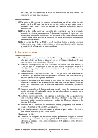 los Altos, se han identificado 6 niños en comunidades de este último, que
representa un riesgo bajo manejable.
Temas transversales:
8.25.Se registran 18 casos de discapacidad en la población de niños y niñas entre las
edades de 8 a 15 años, por parte de las autoridades de educación, hasta el
momento estos niños y niñas no reciben una atención especializada para su
rehabilitación.
8.26.Dentro del tejido social del municipio cabe mencionar que la organización
comunitaria existente, principalmente 75 Consejos Municipales de desarrollo y los
consejos de desarrollo comunitario, son instancias en las cuales el programa de
Visión Mundial puede apoyarse y establecer estrategias encaminadas a la búsqueda
del bienestar de la niñez.
8.27.La presencia de OG´s y ONG´s en el municipio facilita el asocio, elemento
indispensable para trabajar en beneficio de la salud, seguridad, formación espiritual
y educación de niños y niñas de las comunidades.
9. Recomendaciones
Gozan de buena salud:
9.1.Fortalecer la atención primaria de salud (APS) estrategia maestra del Ministerio de
Salud para elevar los datos de cobertura de los principales indicadores de salud
materno infantil en el municipio de Palestina.
9.2.Fortalecer a la organización de base comunitaria en especial a los COCODES y al
COMUDE para la incidencia en el tema de salud pública y nutrición a favor de la
población en especial a la niñez menor de cinco años y las mujeres embarazadas y
madres lactantes.
9.3.Promover el asocio estratégico con las ONG y OG que hacen salud en el municipio
de Palestina, que permita evitar la duplicidad de esfuerzos y se comparta metas y
recursos a favor de los objetivos del milenio.
9.4.Fortalecer los programas preventivos a nivel local que facilite la adopción de
habilidades y destrezas en la población del área rural que les permita poner en
práctica sus conocimientos para el adecuado crecimiento, desarrollo y protección
de la niñez.
9.5.Promover una cultura de buenas prácticas con el grupo de comadronas que
permita minimizar el inadecuado manejo de las enfermedades prevalentes de la
infancia y el riesgo obstétrico.
9.6.Fortalecer con intencionalidad los espacios de participación de la organización de
base comunitaria (OBC) y los sistemas de salud, educación local, para conocer,
consensuar, definir estrategias, monitorear y evaluar los diferentes indicadores del
bienestar de la niñez.
9.7.Promover en la población un pensamiento crítico, propositivo que facilite la
adopción de estilos de vida saludable y productiva.
9.8.Incidir en el gobierno local para fortalecer y orientar el gasto público a favor de la
salud pública, educación, protección de la niñez.
Educados para la vida:
9.9.Construir un programa de educación integral permanente dirigido a personal
institucional y comunitario, con el propósito de fortalecer los conocimientos, las
habilidades y prácticas para la atención adecuada de la población en las diferentes
etapas de la vida.
Informe de diagnóstico, municipio de Sibinal, del Departamento de San Marcos
80
 