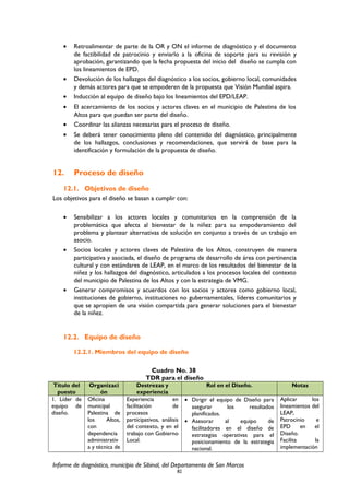 • Retroalimentar de parte de la OR y ON el informe de diagnóstico y el documento
de factibilidad de patrocinio y enviarlo a la oficina de soporte para su revisión y
aprobación, garantizando que la fecha propuesta del inicio del diseño se cumpla con
los lineamientos de EPD.
• Devolución de los hallazgos del diagnóstico a los socios, gobierno local, comunidades
y demás actores para que se empoderen de la propuesta que Visión Mundial aspira.
• Inducción al equipo de diseño bajo los lineamientos del EPD/LEAP.
• El acercamiento de los socios y actores claves en el municipio de Palestina de los
Altos para que puedan ser parte del diseño.
• Coordinar las alianzas necesarias para el proceso de diseño.
• Se deberá tener conocimiento pleno del contenido del diagnóstico, principalmente
de los hallazgos, conclusiones y recomendaciones, que servirá de base para la
identificación y formulación de la propuesta de diseño.
12. Proceso de diseño
12.1. Objetivos de diseño
Los objetivos para el diseño se basan a cumplir con:
• Sensibilizar a los actores locales y comunitarios en la comprensión de la
problemática que afecta al bienestar de la niñez para su empoderamiento del
problema y plantear alternativas de solución en conjunto a través de un trabajo en
asocio.
• Socios locales y actores claves de Palestina de los Altos, construyen de manera
participativa y asociada, el diseño de programa de desarrollo de área con pertinencia
cultural y con estándares de LEAP, en el marco de los resultados del bienestar de la
niñez y los hallazgos del diagnóstico, articulados a los procesos locales del contexto
del municipio de Palestina de los Altos y con la estrategia de VMG.
• Generar compromisos y acuerdos con los socios y actores como gobierno local,
instituciones de gobierno, instituciones no gubernamentales, líderes comunitarios y
que se apropien de una visión compartida para generar soluciones para el bienestar
de la niñez.
12.2. Equipo de diseño
12.2.1. Miembros del equipo de diseño
Cuadro No. 38
TDR para el diseño
Título del
puesto
Organizaci
ón
Destrezas y
experiencia
Rol en el Diseño. Notas
1. Líder de
equipo de
diseño.
Oficina
municipal
Palestina de
los Altos,
con
dependencia
administrativ
a y técnica de
Experiencia en
facilitación de
procesos
participativos, análisis
del contexto, y en el
trabajo con Gobierno
Local.
• Dirigir el equipo de Diseño para
asegurar los resultados
planificados.
• Asesorar al equipo de
facilitadores en el diseño de
estrategias operativas para el
posicionamiento de la estrategia
nacional.
Aplicar los
lineamientos del
LEAP,
Patrocinio e
EPD en el
Diseño.
Facilita la
implementación
Informe de diagnóstico, municipio de Sibinal, del Departamento de San Marcos
82
 