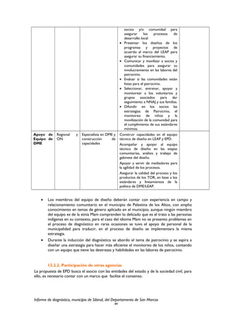 socios y/o comunidad para
asegurar los procesos de
desarrollo local
• Presentar los diseños de los
programas y proyectos de
acuerdo al marco del LEAP para
asegurar su financiamiento.
• Comunicar y movilizar a socios y
comunidades para asegurar su
involucramiento en las labores del
patrocinio.
• Evaluar si las comunidades están
listas para el patrocinio.
• Seleccionar, entrenar, apoyar y
monitorear a los voluntarios y
grupos asociados para dar
seguimiento a NNAJ y sus familias.
• Difundir en los socios las
estrategias de Patrocinio, el
monitoreo de niños y la
movilización de la comunidad para
el cumplimiento de sus estándares
mínimos.
Apoyo de
Equipo de
DME
Regional y
ON
Especialista en DME y
construcción de
capacidades
Construir capacidades en el equipo
técnico de diseño en LEAP y EPD.
Acompañar y apoyar al equipo
técnico de diseño en las etapas
comunitarias, análisis y trabajo de
gabinete del diseño.
Apoyar y servir de mediadores para
la agilidad de los procesos.
Asegurar la calidad del proceso y los
productos de los TOR, en base a los
estándares y lineamientos de la
política de DME/LEAP.
• Los miembros del equipo de diseño deberán contar con experiencia en campo y
relacionamiento comunitario en el municipio de Palestina de los Altos, con amplio
conocimiento en temas de género aplicado en el municipio, aunque ningún miembro
del equipo es de la etnia Mam comprenden lo delicado que es el trato a las personas
indígenas en su contexto, para el caso del idioma Mam no se presento problemas en
el proceso de diagnóstico en raras ocasiones se tuvo el apoyo de personal de la
municipalidad para traducir, en el proceso de diseño se implementara la misma
estrategia.
• Durante la inducción del diagnóstico se abordo el tema de patrocinio y se aspira a
diseñar una estrategia para hacer más eficiente el monitoreo de los niños, contando
con un equipo que tiene las destrezas y habilidades en las labores de patrocinio.
12.2.2. Participación de otras agencias
La propuesta de EPD busca el asocio con las entidades del estado y de la sociedad civil, para
ello, es necesario contar con un marco que facilite el consenso.
Informe de diagnóstico, municipio de Sibinal, del Departamento de San Marcos
84
 