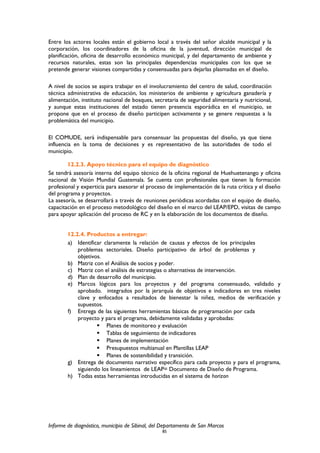 Entre los actores locales están el gobierno local a través del señor alcalde municipal y la
corporación, los coordinadores de la oficina de la juventud, dirección municipal de
planificación, oficina de desarrollo económico municipal, y del departamento de ambiente y
recursos naturales, estas son las principales dependencias municipales con los que se
pretende generar visiones compartidas y consensuadas para dejarlas plasmadas en el diseño.
A nivel de socios se aspira trabajar en el involucramiento del centro de salud, coordinación
técnica administrativa de educación, los ministerios de ambiente y agricultura ganadería y
alimentación, instituto nacional de bosques, secretaria de seguridad alimentaria y nutricional,
y aunque estas instituciones del estado tienen presencia esporádica en el municipio, se
propone que en el proceso de diseño participen activamente y se genere respuestas a la
problemática del municipio.
El COMUDE, será indispensable para consensuar las propuestas del diseño, ya que tiene
influencia en la toma de decisiones y es representativo de las autoridades de todo el
municipio.
12.2.3. Apoyo técnico para el equipo de diagnóstico
Se tendrá asesoría interna del equipo técnico de la oficina regional de Huehuetenango y oficina
nacional de Visión Mundial Guatemala. Se cuenta con profesionales que tienen la formación
profesional y experticia para asesorar el proceso de implementación de la ruta crítica y el diseño
del programa y proyectos.
La asesoría, se desarrollará a través de reuniones periódicas acordadas con el equipo de diseño,
capacitación en el proceso metodológico del diseño en el marco del LEAP/EPD, visitas de campo
para apoyar aplicación del proceso de RC y en la elaboración de los documentos de diseño.
12.2.4. Productos a entregar:
a) Identificar claramente la relación de causas y efectos de los principales
problemas sectoriales. Diseño participativo de árbol de problemas y
objetivos.
b) Matriz con el Análisis de socios y poder.
c) Matriz con el análisis de estrategias o alternativas de intervención.
d) Plan de desarrollo del municipio.
e) Marcos lógicos para los proyectos y del programa consensuado, validado y
aprobado. integrados por la jerarquía de objetivos e indicadores en tres niveles
clave y enfocados a resultados de bienestar la niñez, medios de verificación y
supuestos.
f) Entrega de las siguientes herramientas básicas de programación por cada
proyecto y para el programa, debidamente validadas y aprobadas:
 Planes de monitoreo y evaluación
 Tablas de seguimiento de indicadores
 Planes de implementación
 Presupuestos multianual en Plantillas LEAP
 Planes de sostenibilidad y transición.
g) Entrega de documento narrativo específico para cada proyecto y para el programa,
siguiendo los lineamientos de LEAP= Documento de Diseño de Programa.
h) Todas estas herramientas introducidas en el sistema de horizon
Informe de diagnóstico, municipio de Sibinal, del Departamento de San Marcos
85
 