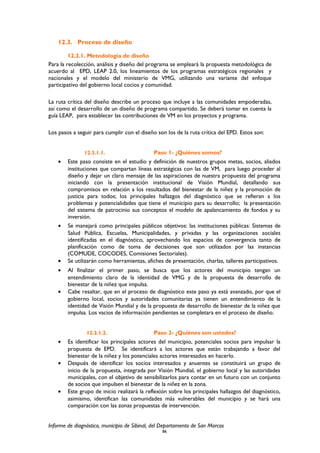 12.3. Proceso de diseño
12.3.1. Metodología de diseño
Para la recolección, análisis y diseño del programa se empleará la propuesta metodológica de
acuerdo al EPD, LEAP 2.0, los lineamientos de los programas estratégicos regionales y
nacionales y el modelo del ministerio de VMG, utilizando una variante del enfoque
participativo del gobierno local cocios y comunidad.
La ruta crítica del diseño describe un proceso que incluye a las comunidades empoderadas,
así como el desarrollo de un diseño de programa compartido. Se deberá tomar en cuenta la
guía LEAP, para establecer las contribuciones de VM en los proyectos y programa.
Los pasos a seguir para cumplir con el diseño son los de la ruta crítica del EPD. Estos son:
12.3.1.1. Paso 1- ¿Quiénes somos?
• Este paso consiste en el estudio y definición de nuestros grupos metas, socios, aliados
instituciones que compartan líneas estratégicas con las de VM, para luego proceder al
diseño y dejar un claro mensaje de las aspiraciones de nuestra propuesta del programa
iniciando con la presentación institucional de Visión Mundial, detallando sus
compromisos en relación a los resultados del bienestar de la niñez y la promoción de
justicia para todos; los principales hallazgos del diagnóstico que se refieran a los
problemas y potencialidades que tiene el municipio para su desarrollo; la presentación
del sistema de patrocinio sus conceptos el modelo de apalancamiento de fondos y su
inversión.
• Se manejará como principales públicos objetivos: las instituciones públicas: Sistemas de
Salud Pública, Escuelas, Municipalidades, y privadas y las organizaciones sociales
identificadas en el diagnóstico, aprovechando los espacios de convergencia tanto de
planificación como de toma de decisiones que son utilizados por las instancias
(COMUDE, COCODES, Comisiones Sectoriales).
• Se utilizarán como herramientas, afiches de presentación, charlas, talleres participativos.
• Al finalizar el primer paso, se busca que los actores del municipio tengan un
entendimiento claro de la identidad de VMG y de la propuesta de desarrollo de
bienestar de la niñez que impulsa.
• Cabe resaltar, que en el proceso de diagnóstico este paso ya está avanzado, por que el
gobierno local, socios y autoridades comunitarias ya tienen un entendimiento de la
identidad de Visión Mundial y de la propuesta de desarrollo de bienestar de la niñez que
impulsa. Los vacios de información pendientes se completara en el proceso de diseño.
12.3.1.2. Paso 2- ¿Quiénes son ustedes?
• Es identificar los principales actores del municipio, potenciales socios para impulsar la
propuesta de EPD. Se identificará a los actores que están trabajando a favor del
bienestar de la niñez y los potenciales actores interesados en hacerlo.
• Después de identificar los socios interesados y anuentes se constituirá un grupo de
inicio de la propuesta, integrada por Visión Mundial, el gobierno local y las autoridades
municipales, con el objetivo de sensibilizarlos para contar en un futuro con un conjunto
de socios que impulsen el bienestar de la niñez en la zona.
• Este grupo de inicio realizará la reflexión sobre los principales hallazgos del diagnóstico,
asimismo, identifican las comunidades más vulnerables del municipio y se hará una
comparación con las zonas propuestas de intervención.
Informe de diagnóstico, municipio de Sibinal, del Departamento de San Marcos
86
 