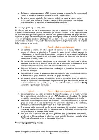 • Se llevarán a cabo talleres con NNAJ y socios locales y se usaran las herramientas del
cuadro de análisis de objetivos, diagrama de araña, y de patrocinio.
• Se tendrán como principales herramientas: análisis de causa y efecto; socios y
poder; cuadro de análisis de objetivos, inventario de organizaciones y de acciones,
diagrama de araña, y el paquete de herramientas de patrocinio.
Metodología para el paso uno y dos:
Se reforzara con los socios el entendimiento claro de la identidad de Visión Mundial y la
propuesta de desarrollo de bienestar de la niñez que impulsa, socializar con los socios y actores
los principales hallazgos del diagnóstico, elaborar roles y responsabilidades del grupo de inicio,
organizar el grupo de inicio del proceso (grupo estratégico), talleres o eventos de reflexión
sobre los principales resultados y hallazgos del Dx, con socios. Las herramientas con que se
contaran son: análisis de socios, cuadro de análisis de objetivos, diagrama de araña, y el paquete
de herramientas de patrocinio.
12.3.1.3. Paso 3 - ¿Qué se está haciendo?
• Se realizará un análisis del estado actual del bienestar de la niñez, utilizando como
insumo el informe de diagnóstico. El grupo de socios inicial, realizará eventos de
reflexión sobre la identificación de cuestiones y causas, en la que se usaran los hallazgos
del diagnóstico para identificar los principales problemas del Municipio que afectan al
bienestar de los niños y niñas.
• Se identificará la estructura organizativa de la comunidad y las relaciones de poder
existentes que afectan al bienestar de la niñez en la comunidad. Se identificarán a los
principales actores que tienen mayor influencia en el bienestar de la niñez.
• Se pondrá énfasis en el involucramiento de los NNAJ en el proceso de identificación de
actores del municipio.
• Se construirá un Mapeo de Actividades Interinstitucional a nivel Municipal liderado por
el Alcalde con el apoyo del equipo del PDA y el grupo estratégico.
• Se utilizarán como principales herramientas: árbol de problemas, árbol de objetivos,
análisis de capacidades, vulnerabilidades y oportunidades, guías de facilitación, talleres de
reflexión, análisis de socios y poder, mapeo social, e identificación y escucha a los NNAJ
vulnerables y planificación estratégicas.
12.3.1.4. Paso 4 - ¿Qué más se puede hacer?
• Se aspira construir una visión compartida dentro del municipio, con el involucramiento
de las comunidades principalmente de los NNAJ, los actores vulnerables y los socios
potenciales y tomando como punto de partida los resultados del bienestar de la niñez.
• Realización de eventos participativos con los líderes comunitarios comunidad a cargo del
grupo de inicio, en la que se identifique los principales objetivos y de estrategias,
alternativas, que facilitarían la consecución de la visión compartida.
• El grupo de inicio promoverá que los socios potenciales del municipio conozcan los
objetivos y las alternativas de solución planteadas, con la finalidad de integrarlos como
socios que buscan el bienestar de los NNAJ.
• Para este paso se analizara con los socios, gobierno local y autoridades comunitarias,
arboles de problemas arboles de objetivos como también identificar y escucha a los
NNAJ más vulnerables a través de talleres participativos.
Metodología pasos tres y cuatro:
Informe de diagnóstico, municipio de Sibinal, del Departamento de San Marcos
87
 