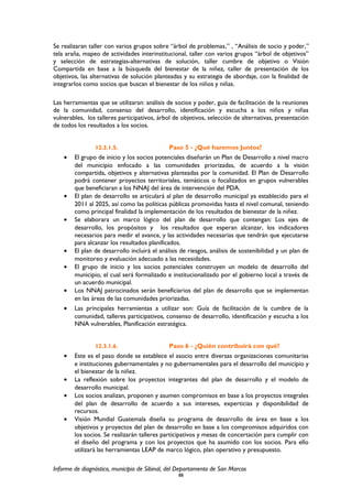 Se realizaran taller con varios grupos sobre “árbol de problemas,” , “Análisis de socio y poder,”
tela araña, mapeo de actividades interinstitucional, taller con varios grupos “árbol de objetivos”
y selección de estrategias-alternativas de solución, taller cumbre de objetivo o Visión
Compartida en base a la búsqueda del bienestar de la niñez, taller de presentación de los
objetivos, las alternativas de solución planteadas y su estrategia de abordaje, con la finalidad de
integrarlos como socios que buscan el bienestar de los niños y niñas.
Las herramientas que se utilizaran: análisis de socios y poder, guía de facilitación de la reuniones
de la comunidad, consenso del desarrollo, identificación y escucha a los niños y niñas
vulnerables, los talleres participativos, árbol de objetivos, selección de alternativas, presentación
de todos los resultados a los socios.
12.3.1.5. Paso 5 - ¿Qué haremos Juntos?
• El grupo de inicio y los socios potenciales diseñarán un Plan de Desarrollo a nivel macro
del municipio enfocado a las comunidades priorizadas, de acuerdo a la visión
compartida, objetivos y alternativas planteadas por la comunidad. El Plan de Desarrollo
podrá contener proyectos territoriales, temáticos o focalizados en grupos vulnerables
que beneficiaran a los NNAJ del área de intervención del PDA.
• El plan de desarrollo se articulará al plan de desarrollo municipal ya establecido para el
2011 al 2025, así como las políticas públicas promovidas hasta el nivel comunal, teniendo
como principal finalidad la implementación de los resultados de bienestar de la niñez.
• Se elaborara un marco lógico del plan de desarrollo que contengan: Los ejes de
desarrollo, los propósitos y los resultados que esperan alcanzar, los indicadores
necesarios para medir el avance, y las actividades necesarias que tendrán que ejecutarse
para alcanzar los resultados planificados.
• El plan de desarrollo incluirá el análisis de riesgos, análisis de sostenibilidad y un plan de
monitoreo y evaluación adecuado a las necesidades.
• El grupo de inicio y los socios potenciales construyen un modelo de desarrollo del
municipio, el cual será formalizado e institucionalizado por el gobierno local a través de
un acuerdo municipal.
• Los NNAJ patrocinados serán beneficiarios del plan de desarrollo que se implementan
en las áreas de las comunidades priorizadas.
• Las principales herramientas a utilizar son: Guía de facilitación de la cumbre de la
comunidad, talleres participativos, consenso de desarrollo, identificación y escucha a los
NNA vulnerables, Planificación estratégica.
12.3.1.6. Paso 6 - ¿Quién contribuirá con qué?
• Este es el paso donde se establece el asocio entre diversas organizaciones comunitarias
e instituciones gubernamentales y no gubernamentales para el desarrollo del municipio y
el bienestar de la niñez.
• La reflexión sobre los proyectos integrantes del plan de desarrollo y el modelo de
desarrollo municipal.
• Los socios analizan, proponen y asumen compromisos en base a los proyectos integrales
del plan de desarrollo de acuerdo a sus intereses, experticias y disponibilidad de
recursos.
• Visión Mundial Guatemala diseña su programa de desarrollo de área en base a los
objetivos y proyectos del plan de desarrollo en base a los compromisos adquiridos con
los socios. Se realizarán talleres participativos y mesas de concertación para cumplir con
el diseño del programa y con los proyectos que ha asumido con los socios. Para ello
utilizará las herramientas LEAP de marco lógico, plan operativo y presupuesto.
Informe de diagnóstico, municipio de Sibinal, del Departamento de San Marcos
88
 