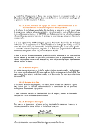 La versión final del documento de diseño y sus anexos, después de ser retroalimentados por la
OR, será enviado a la ON y a la oficina de soporte de Taiwán, se retroalimentara para luego dar
su aprobación final del documentó de diseño.
12.3.5. ¿Cómo brindará el equipo de diseño retroalimentación a los
actores sobre los resultados del proceso de diagnóstico?
La devolución de los hallazgos y resultados del diagnóstico se abordarán en los 2 meses finales
de este proceso, mediante talleres de validación y retroalimentación a nivel del Gobierno local,
Socios, y líderes comunitarios, y el COMUDE, con el objetivo de informar sobre las principales
vulnerabilidades que afectan al bienestar de la niñez y las potenciales que existen en el territorio
para superarlas.
En el paso 2 (Desarrollo del Marco Lógico) y paso 3 (Prepare los documentos del diseño) se
profundizará con las organizaciones de la comunidad sobre los hallazgos del diseño y se hará un
análisis del estado actual para identificar los principales problemas y las causas que los generan.
La comunidad contara su experiencia, tal y como es su diario vivir, apoyándose en los diferentes
elementos que tengan los socios y el personal de Visión Mundial.
En base al proceso de retroalimentación y reflexión con los miembros de las comunidad se
buscara mejorar y fortalecer los procesos participativos pasos 4 (Implementación) el cual
conlleva los programas de desarrollo, emergencia y plazo del proyecto y el paso 5 (Reflexiones
sobre el proceso de diseño.
12.3.6. Revisión de pares
Los productos que se generen en el diseño, serán revisados, retroalimentados y evaluados por
el gerente y coordinadores de la OR y por cada una de las contraparte a nivel de la ON. Sus
sugerencias y observaciones serán incorporadas en el documento. Se prevé acompañamiento
técnico de DME.
12.3.7. Revisión de la OA
El documento de diseño de programa y sus anexos, serán enviados a la Oficina de Soporte
(OS) Taiwán para su revisión, retroalimentación e identificación de las principales
interrogantes, observaciones y propuestas.
La ON Guatemala recibirá las observaciones que se tengan y enviará el documento
corregido a la Oficina de Soporte para su acuerdo.
12.3.8. Descripción de riesgos
Con base en el diagnóstico y el censo se han identificado los siguientes riesgos en el
municipio, que podrían afectar o influir en el diseño del programa.
Cuadro No. 39
Manejo del Riesgo.
Manejo de riesgo Riesgo
Informe de diagnóstico, municipio de Sibinal, del Departamento de San Marcos
90
 