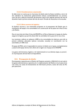 12.4.2. Consideraciones estacionales
Se debe tomar en cuenta que en el proceso de diseño están las fiestas navideñas y cierre de
año calendario las instituciones gubernamental reducen considerablemente sus acciones,
cierre de año y salida de vacaciones del personal a partir de la segunda quincena del mes de
diciembre hasta la primera semana del mes de enero. Periodo de vacaciones en las escuelas.
12.4.3. Otros asuntos de logística.
Se facilitará recursos y una motocicleta propuesta en el presupuesto del Diseño para la
movilización del equipo a las comunidades en la construcción de los pasos de la Ruta Crítica
y de Diseño.
Para el recorrido de la Ruta Crítica del EPD/IPM en el Marco Relacional, el equipo de diseño,
asegurará la logística que permita desarrollar las actividades de los pasos de la ruta crítica.
Las reuniones y talleres se realizaran el 80% en las comunidades de cobertura, para ello se
preverá ambientes adecuados (salones comunales, escuelas) en coordinación con las
autoridades y la OBC local.
El equipo del PDA, será el responsable de construir el diseño con el apoyo, acompañamiento
y asesoría del equipo técnico de la oficina de la región con el apoyo de la ON/DME.
Los gastos administrativos, logístico y de implementación en sus distintas etapas, se preverá
en el presupuesto del año fiscal correspondiente.
12.5. Presupuesto de diseño
El presupuesto requerido para el Diseño del Programa asciende a US$ 65,614 el cual cubrirá
los gastos administrativos y operativos de la implementación del Diseño en los 6 pasos de la
ruta crítica, los costos de levantamiento de información primaria, costos del censo de RC
para patrocinio
Informe de diagnóstico, municipio de Sibinal, del Departamento de San Marcos
94
 