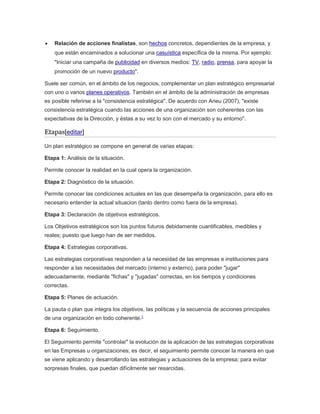  Relación de acciones finalistas, son hechos concretos, dependientes de la empresa, y
que están encaminados a solucionar una casuística específica de la misma. Por ejemplo:
"Iniciar una campaña de publicidad en diversos medios: TV, radio, prensa, para apoyar la
promoción de un nuevo producto".
Suele ser común, en el ámbito de los negocios, complementar un plan estratégico empresarial
con uno o varios planes operativos. También en el ámbito de la administración de empresas
es posible referirse a la "consistencia estratégica". De acuerdo con Arieu (2007), "existe
consistencia estratégica cuando las acciones de una organización son coherentes con las
expectativas de la Dirección, y éstas a su vez lo son con el mercado y su entorno".
Etapas[editar]
Un plan estratégico se compone en general de varias etapas:
Etapa 1: Análisis de la situación.
Permite conocer la realidad en la cual opera la organización.
Etapa 2: Diagnóstico de la situación.
Permite conocer las condiciones actuales en las que desempeña la organización, para ello es
necesario entender la actual situacion (tanto dentro como fuera de la empresa).
Etapa 3: Declaración de objetivos estratégicos.
Los Objetivos estratégicos son los puntos futuros debidamente cuantificables, medibles y
reales; puesto que luego han de ser medidos.
Etapa 4: Estrategias corporativas.
Las estrategias corporativas responden a la necesidad de las empresas e instituciones para
responder a las necesidades del mercado (interno y externo), para poder "jugar"
adecuadamente, mediante "fichas" y "jugadas" correctas, en los tiempos y condiciones
correctas.
Etapa 5: Planes de actuación.
La pauta o plan que integra los objetivos, las políticas y la secuencia de acciones principales
de una organización en todo coherente.1
Etapa 6: Seguimiento.
El Seguimiento permite "controlar" la evolución de la aplicación de las estrategias corporativas
en las Empresas u organizaciones; es decir, el seguimiento permite conocer la manera en que
se viene aplicando y desarrollando las estrategias y actuaciones de la empresa; para evitar
sorpresas finales, que puedan difícilmente ser resarcidas.
 