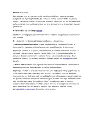 Etapa 7: Evaluación.
La evaluación es el proceso que permite medir los resultados, y ver como estos van
cumpliendo los objetivos planteados. La evaluación permite hacer un "corte" en un cierto
tiempo y comparar el objetivo planteado con la realidad. Existe para ello una amplia variedad
de herramientas. Y es posible confundirlo con otros términos como el de organizar, elaborar
proyecto etc.
Consultorías de Estrategia[editar]
Los Planes Estratégicos suelen ser implementados mediante los aportes de las Consultorías
de Estrategia.
En este sentido hay dos categorías de prestadores de estos servicios:
1- Profesionales Independientes: Suelen ser graduados de carreras vinculadas a la
Administración, los cuales asisten a las empresas para el desarrollo de los mismos.
El principal beneficio es la agilidad para desarrollarlo, el coste en general más reducido y la
necesaria implicación de un consultor "senior". El principal inconveniente es la falta de
estructura de estos profesionales para hacer frente a las necesidades complejas de un
proceso de este tipo. Por esto esta alternativa suele ser tomada por empresas de menor
tamaño.
2- Firmas de Consultoría: Son organizaciones especializadas en el tema, y dentro de sus
tareas se encuentra el diseño y puesta en marcha de estos planes.
El principal beneficio es aprovechar la experiencia y los modelos de trabajo ya probados, así
como garantizarse una continuidad gracias a contar con una estructura. Los principales
inconvenientes son el elevado coste (derivado de la mayor infraestructura), que en ocasiones
las grandes consultoras aprovechan las metodologías probadas para dejar la elaboración del
plan estratégico en manos de consultores "junior", y que la mayoría no se involucra
directamente en el logro de los resultados sino en el diseño de estos planes solamente (no
todas las firmas actúan así, pero sí la mayoría). Esta alternativa suele ser tomada
pororganizaciones y empresas de mediano y gran tamaño.
 