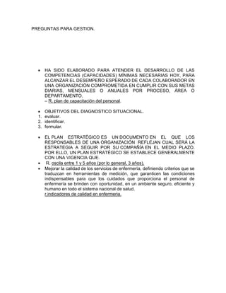 PREGUNTAS PARA GESTION.
 HA SIDO ELABORADO PARA ATENDER EL DESARROLLO DE LAS
COMPETENCIAS (CAPACIDADES) MÍNIMAS NECESARIAS HOY, PARA
ALCANZAR EL DESEMPEÑO ESPERADO DE CADA COLABORADOR EN
UNA ORGANIZACIÓN COMPROMETIDA EN CUMPLIR CON SUS METAS
DIARIAS, MENSUALES O ANUALES POR PROCESO, ÁREA O
DEPARTAMENTO.
– R. plan de capacitación del personal.
 OBJETIVOS DEL DIAGNOSTICO SITUACIONAL.
1. evaluar.
2. identificar.
3. formular.
 EL PLAN ESTRATÉGICO ES UN DOCUMENTO EN EL QUE LOS
RESPONSABLES DE UNA ORGANIZACIÓN REFLEJAN CUAL SERÁ LA
ESTRATEGIA A SEGUIR POR SU COMPAÑÍA EN EL MEDIO PLAZO.
POR ELLO, UN PLAN ESTRATÉGICO SE ESTABLECE GENERALMENTE
CON UNA VIGENCIA QUE.
 R. oscila entre 1 y 5 años (por lo general, 3 años).
 Mejorar la calidad de los servicios de enfermería, definiendo criterios que se
traduzcan en herramientas de medición, que garanticen las condiciones
indispensables para que los cuidados que proporciona el personal de
enfermería se brinden con oportunidad, en un ambiente seguro, eficiente y
humano en todo el sistema nacional de salud.
r.indicadores de calidad en enfermeria.
 