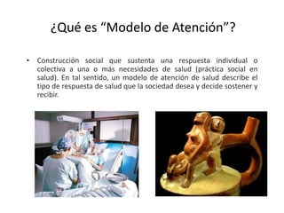 ¿Qué es “Modelo de Atención”?
• Construcción social que sustenta una respuesta individual o
colectiva a una o más necesidades de salud (práctica social en
salud). En tal sentido, un modelo de atención de salud describe el
tipo de respuesta de salud que la sociedad desea y decide sostener y
recibir.
 