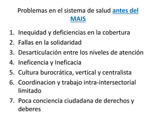 Problemas en el sistema de salud antes del
MAIS
1. Inequidad y deficiencias en la cobertura
2. Fallas en la solidaridad
3. Desarticulación entre los niveles de atención
4. Ineficencia y Ineficacia
5. Cultura burocrática, vertical y centralista
6. Coordinacion y trabajo intra-intersectorial
limitado
7. Poca conciencia ciudadana de derechos y
deberes
 