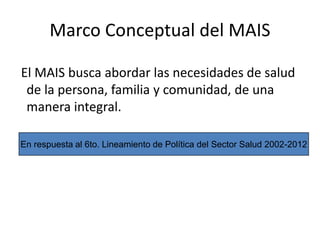 Marco Conceptual del MAIS
El MAIS busca abordar las necesidades de salud
de la persona, familia y comunidad, de una
manera integral.
En respuesta al 6to. Lineamiento de Política del Sector Salud 2002-2012
 