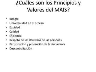 ¿Cuáles son los Principios y
Valores del MAIS?
• Integral
• Universalidad en el acceso
• Equidad
• Calidad
• Eficiencia
• Respeto de los derechos de las personas
• Participación y promoción de la ciudadanía
• Descentralización
 