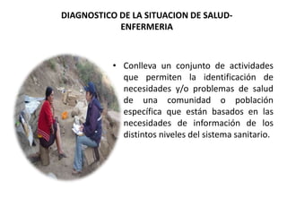 DIAGNOSTICO DE LA SITUACION DE SALUD-
ENFERMERIA
• Conlleva un conjunto de actividades
que permiten la identificación de
necesidades y/o problemas de salud
de una comunidad o población
específica que están basados en las
necesidades de información de los
distintos niveles del sistema sanitario.
 