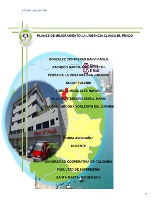 CLINICA EL PRADO




         PLANES DE MEJORAMIENTO LA URGENCIA CLINICA EL PRADO




                   GONZALEZ CONTRERAS HANYI PAOLA

                     PACHECO GARCÍA ANGHE LISETH

                   PEREA DE LA ROSA MELISSA JOHANNA

                            SCOOT YULENIS

                       TORRES MEJIA ALEX RAFAEL

                    VILLA MONTENEGRO GISELL MARIA

             VILLEGAS CARDONA YORLEIDYS DEL CARMEN




                           EMIRA AVENDAÑO

                               DOCENTE




              UNIVERSIDAD COOPERATIVA DE COLOMBIA

                       FACULTAD DE ENFERMERÍA

                       SANTA MARTA- MAGDALENA



                                                               2
 