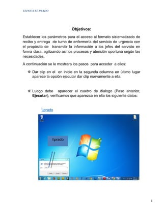 CLINICA EL PRADO




                             Objetivos:
Establecer los parámetros para el acceso al formato sistematizado de
recibo y entrega de turno de enfermería del servicio de urgencia con
el propósito de transmitir la información a los jefes del servicio en
forma clara, agilizando asi los procesos y atención oportuna según las
necesidades.

A continuación se le mostrara los pasos para acceder a ellos:

    Dar clip en el en inicio en la segunda columna en último lugar
     aparece la opción ejecutar dar clip nuevamente a ella.


    Luego debe aparecer el cuadro de dialogo (Paso anterior,
     Ejecutar), verificamos que aparezca en ella los siguiente datos:


           prado




                   prado




                                                                         2
 