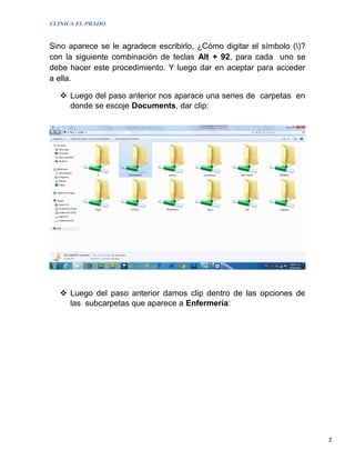 CLINICA EL PRADO


Sino aparece se le agradece escribirlo, ¿Cómo digitar el símbolo ()?
con la siguiente combinación de teclas Alt + 92, para cada uno se
debe hacer este procedimiento. Y luego dar en aceptar para acceder
a ella.

    Luego del paso anterior nos aparace una series de carpetas en
     donde se escoje Documents, dar clip:




    Luego del paso anterior damos clip dentro de las opciones de
     las subcarpetas que aparece a Enfermería:




                                                                        2
 