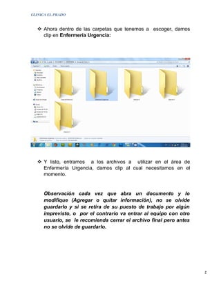 CLINICA EL PRADO


    Ahora dentro de las carpetas que tenemos a escoger, damos
     clip en Enfermería Urgencia:




    Y listo, entramos a los archivos a utilizar en el área de
     Enfermería Urgencia, damos clip al cual necesitamos en el
     momento.


      Observación cada vez que abra un documento y lo
      modifique (Agregar o quitar información), no se olvide
      guardarlo y si se retira de su puesto de trabajo por algún
      imprevisto, o por el contrario va entrar al equipo con otro
      usuario, se le recomienda cerrar el archivo final pero antes
      no se olvide de guardarlo.




                                                                     2
 
