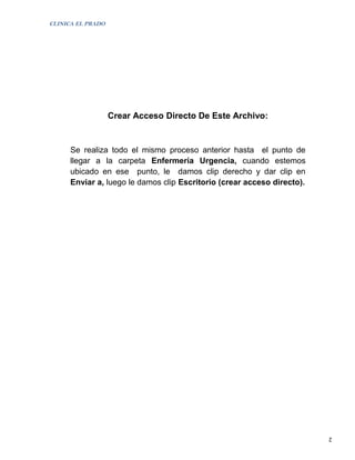 CLINICA EL PRADO




                   Crear Acceso Directo De Este Archivo:


      Se realiza todo el mismo proceso anterior hasta el punto de
      llegar a la carpeta Enfermería Urgencia, cuando estemos
      ubicado en ese punto, le damos clip derecho y dar clip en
      Enviar a, luego le damos clip Escritorio (crear acceso directo).




                                                                         2
 