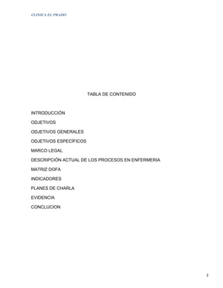 CLINICA EL PRADO




                        TABLA DE CONTENIDO



INTRODUCCIÓN

ODJETIVOS

ODJETIVOS GENERALES

ODJETIVOS ESPECÍFICOS

MARCO LEGAL

DESCRIPCIÓN ACTUAL DE LOS PROCESOS EN ENFERMERIA

MATRIZ DOFA

INDICADORES

PLANES DE CHARLA

EVIDENCIA

CONCLUCION




                                                   2
 
