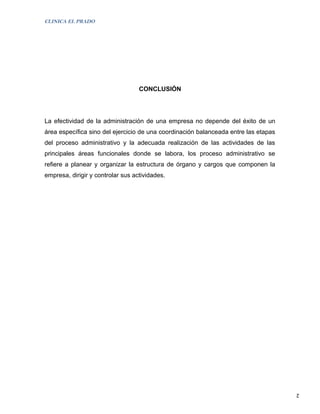 CLINICA EL PRADO




                                   CONCLUSIÓN




La efectividad de la administración de una empresa no depende del éxito de un
área específica sino del ejercicio de una coordinación balanceada entre las etapas
del proceso administrativo y la adecuada realización de las actividades de las
principales áreas funcionales donde se labora, los proceso administrativo se
refiere a planear y organizar la estructura de órgano y cargos que componen la
empresa, dirigir y controlar sus actividades.




                                                                                     2
 